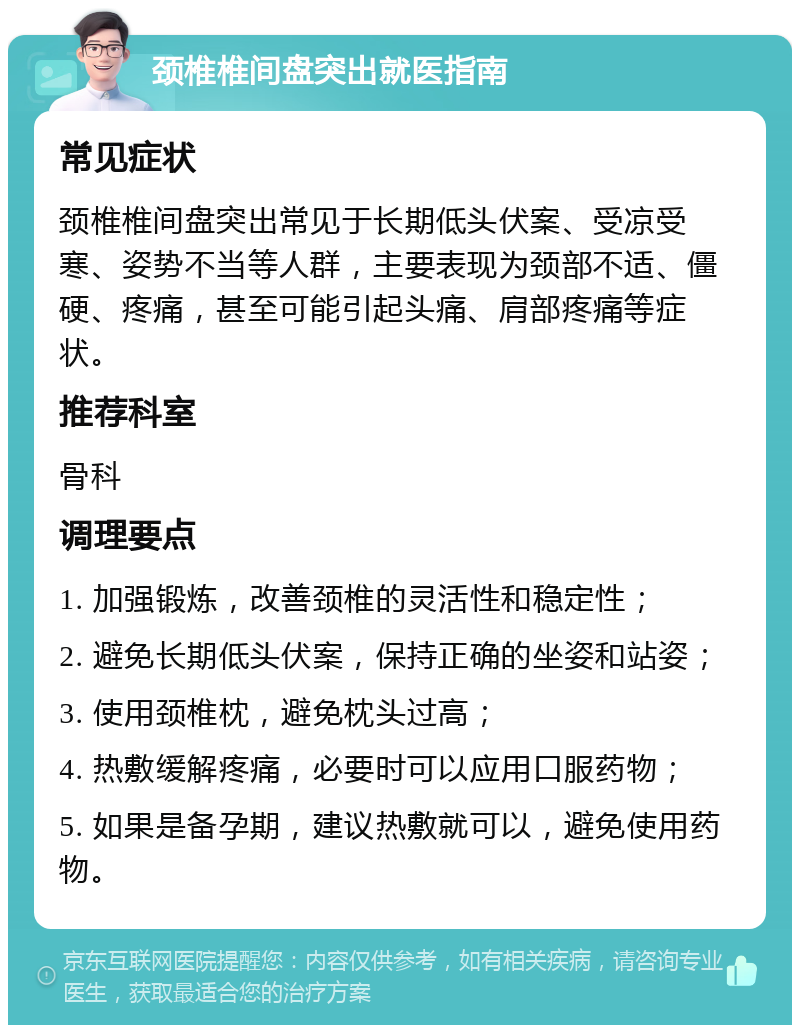 颈椎椎间盘突出就医指南 常见症状 颈椎椎间盘突出常见于长期低头伏案、受凉受寒、姿势不当等人群，主要表现为颈部不适、僵硬、疼痛，甚至可能引起头痛、肩部疼痛等症状。 推荐科室 骨科 调理要点 1. 加强锻炼，改善颈椎的灵活性和稳定性； 2. 避免长期低头伏案，保持正确的坐姿和站姿； 3. 使用颈椎枕，避免枕头过高； 4. 热敷缓解疼痛，必要时可以应用口服药物； 5. 如果是备孕期，建议热敷就可以，避免使用药物。