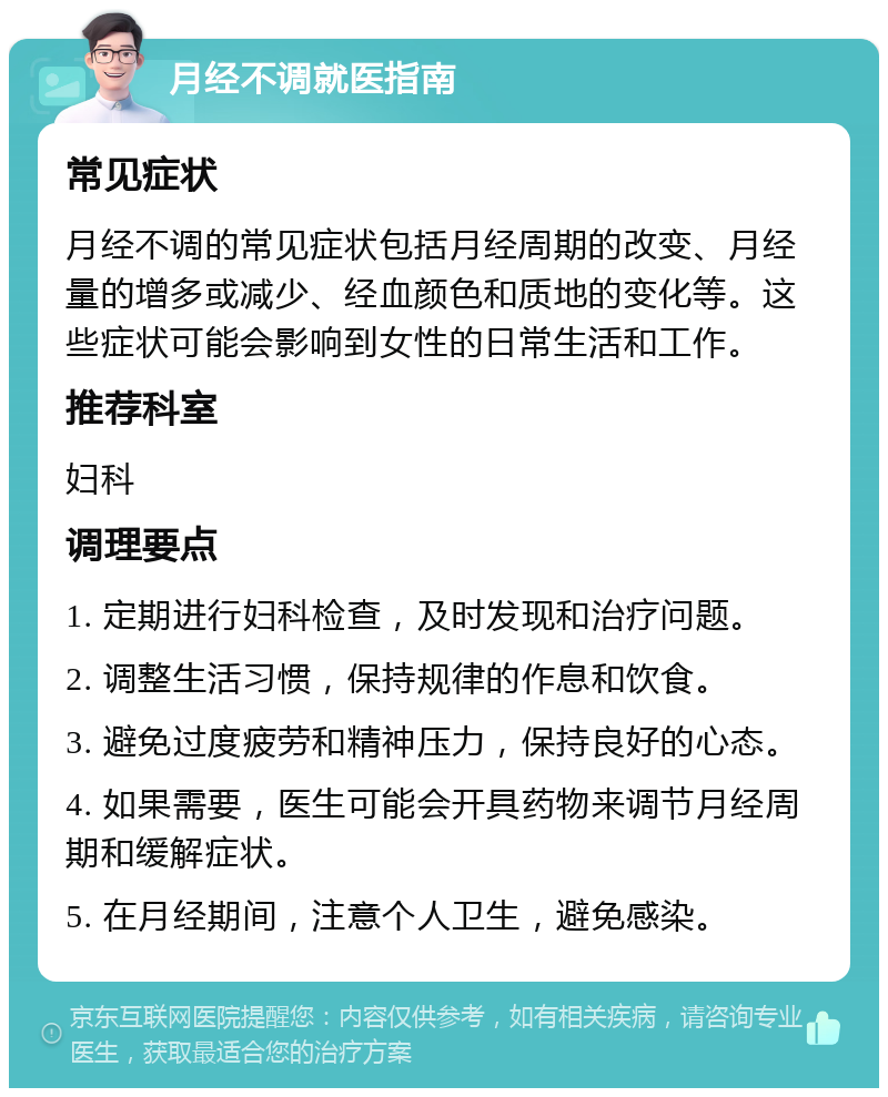 月经不调就医指南 常见症状 月经不调的常见症状包括月经周期的改变、月经量的增多或减少、经血颜色和质地的变化等。这些症状可能会影响到女性的日常生活和工作。 推荐科室 妇科 调理要点 1. 定期进行妇科检查，及时发现和治疗问题。 2. 调整生活习惯，保持规律的作息和饮食。 3. 避免过度疲劳和精神压力，保持良好的心态。 4. 如果需要，医生可能会开具药物来调节月经周期和缓解症状。 5. 在月经期间，注意个人卫生，避免感染。