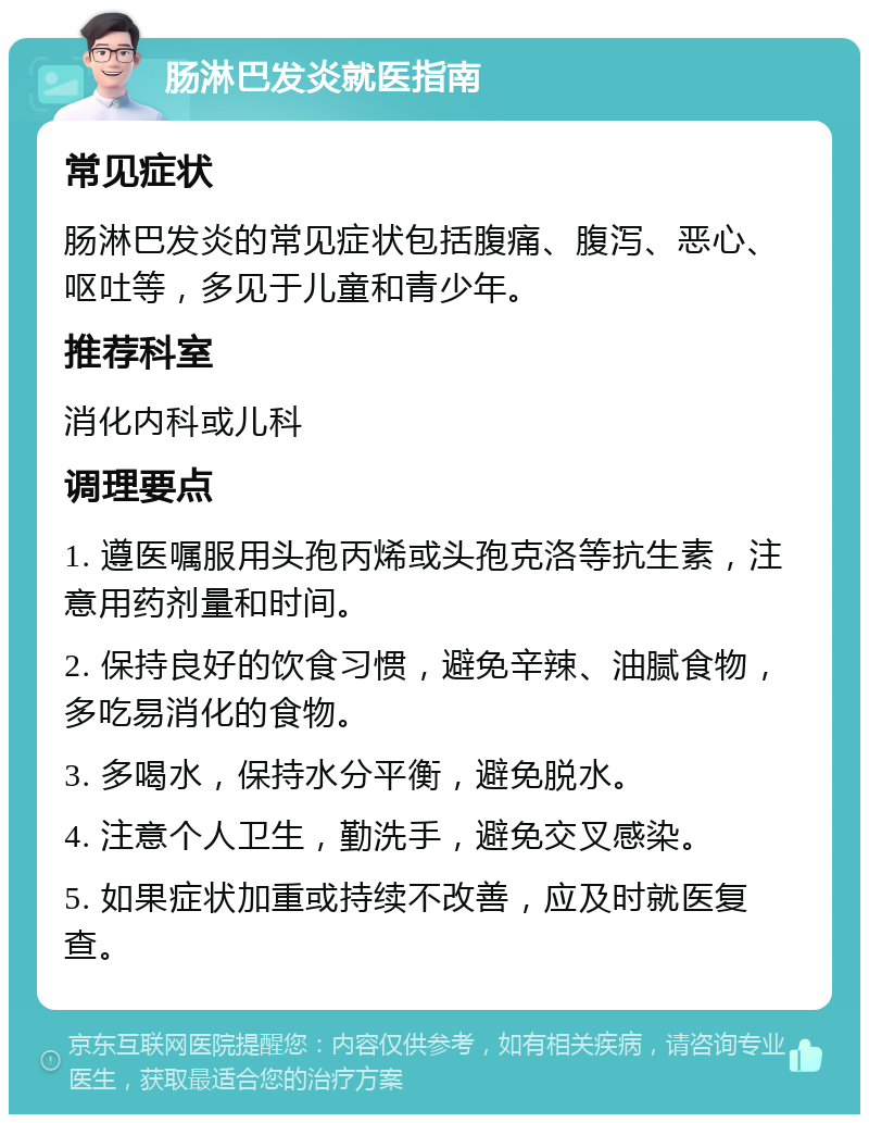 肠淋巴发炎就医指南 常见症状 肠淋巴发炎的常见症状包括腹痛、腹泻、恶心、呕吐等，多见于儿童和青少年。 推荐科室 消化内科或儿科 调理要点 1. 遵医嘱服用头孢丙烯或头孢克洛等抗生素，注意用药剂量和时间。 2. 保持良好的饮食习惯，避免辛辣、油腻食物，多吃易消化的食物。 3. 多喝水，保持水分平衡，避免脱水。 4. 注意个人卫生，勤洗手，避免交叉感染。 5. 如果症状加重或持续不改善，应及时就医复查。