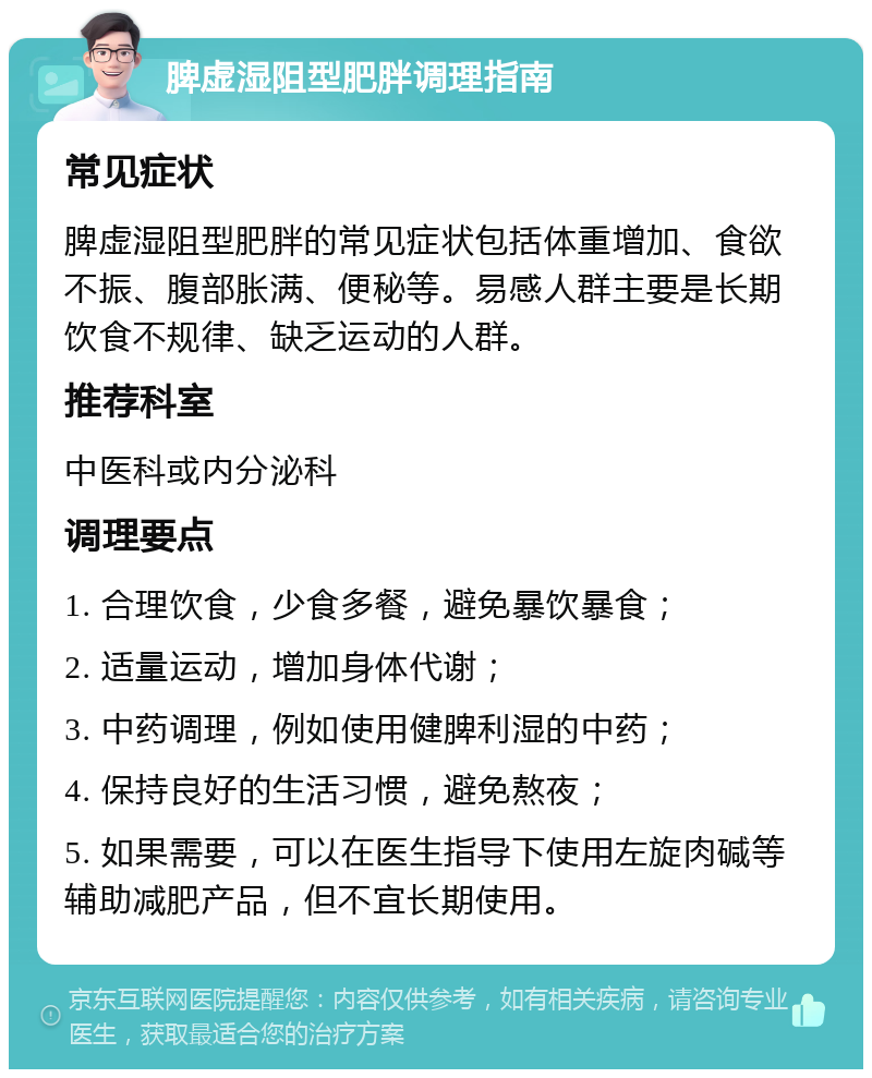 脾虚湿阻型肥胖调理指南 常见症状 脾虚湿阻型肥胖的常见症状包括体重增加、食欲不振、腹部胀满、便秘等。易感人群主要是长期饮食不规律、缺乏运动的人群。 推荐科室 中医科或内分泌科 调理要点 1. 合理饮食，少食多餐，避免暴饮暴食； 2. 适量运动，增加身体代谢； 3. 中药调理，例如使用健脾利湿的中药； 4. 保持良好的生活习惯，避免熬夜； 5. 如果需要，可以在医生指导下使用左旋肉碱等辅助减肥产品，但不宜长期使用。