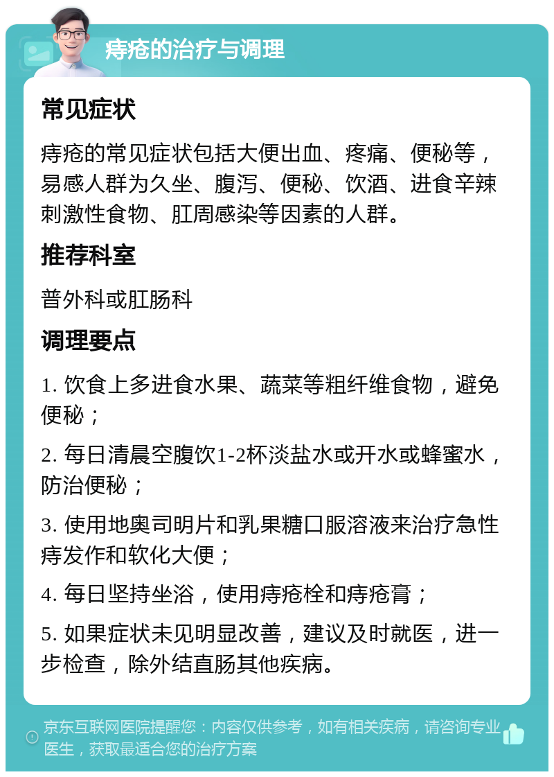 痔疮的治疗与调理 常见症状 痔疮的常见症状包括大便出血、疼痛、便秘等，易感人群为久坐、腹泻、便秘、饮酒、进食辛辣刺激性食物、肛周感染等因素的人群。 推荐科室 普外科或肛肠科 调理要点 1. 饮食上多进食水果、蔬菜等粗纤维食物，避免便秘； 2. 每日清晨空腹饮1-2杯淡盐水或开水或蜂蜜水，防治便秘； 3. 使用地奥司明片和乳果糖口服溶液来治疗急性痔发作和软化大便； 4. 每日坚持坐浴，使用痔疮栓和痔疮膏； 5. 如果症状未见明显改善，建议及时就医，进一步检查，除外结直肠其他疾病。