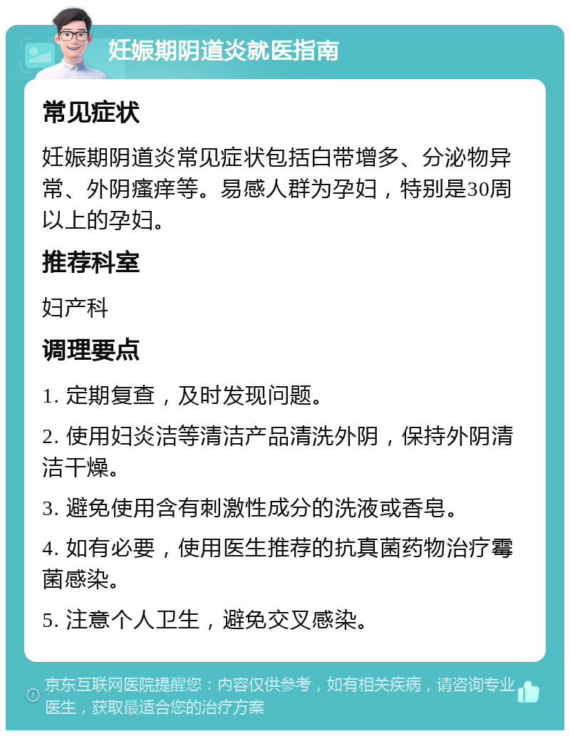 妊娠期阴道炎就医指南 常见症状 妊娠期阴道炎常见症状包括白带增多、分泌物异常、外阴瘙痒等。易感人群为孕妇，特别是30周以上的孕妇。 推荐科室 妇产科 调理要点 1. 定期复查，及时发现问题。 2. 使用妇炎洁等清洁产品清洗外阴，保持外阴清洁干燥。 3. 避免使用含有刺激性成分的洗液或香皂。 4. 如有必要，使用医生推荐的抗真菌药物治疗霉菌感染。 5. 注意个人卫生，避免交叉感染。