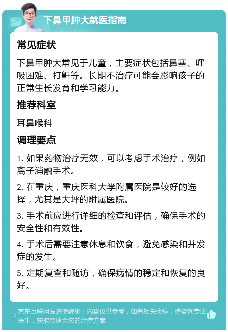 下鼻甲肿大就医指南 常见症状 下鼻甲肿大常见于儿童，主要症状包括鼻塞、呼吸困难、打鼾等。长期不治疗可能会影响孩子的正常生长发育和学习能力。 推荐科室 耳鼻喉科 调理要点 1. 如果药物治疗无效，可以考虑手术治疗，例如离子消融手术。 2. 在重庆，重庆医科大学附属医院是较好的选择，尤其是大坪的附属医院。 3. 手术前应进行详细的检查和评估，确保手术的安全性和有效性。 4. 手术后需要注意休息和饮食，避免感染和并发症的发生。 5. 定期复查和随访，确保病情的稳定和恢复的良好。