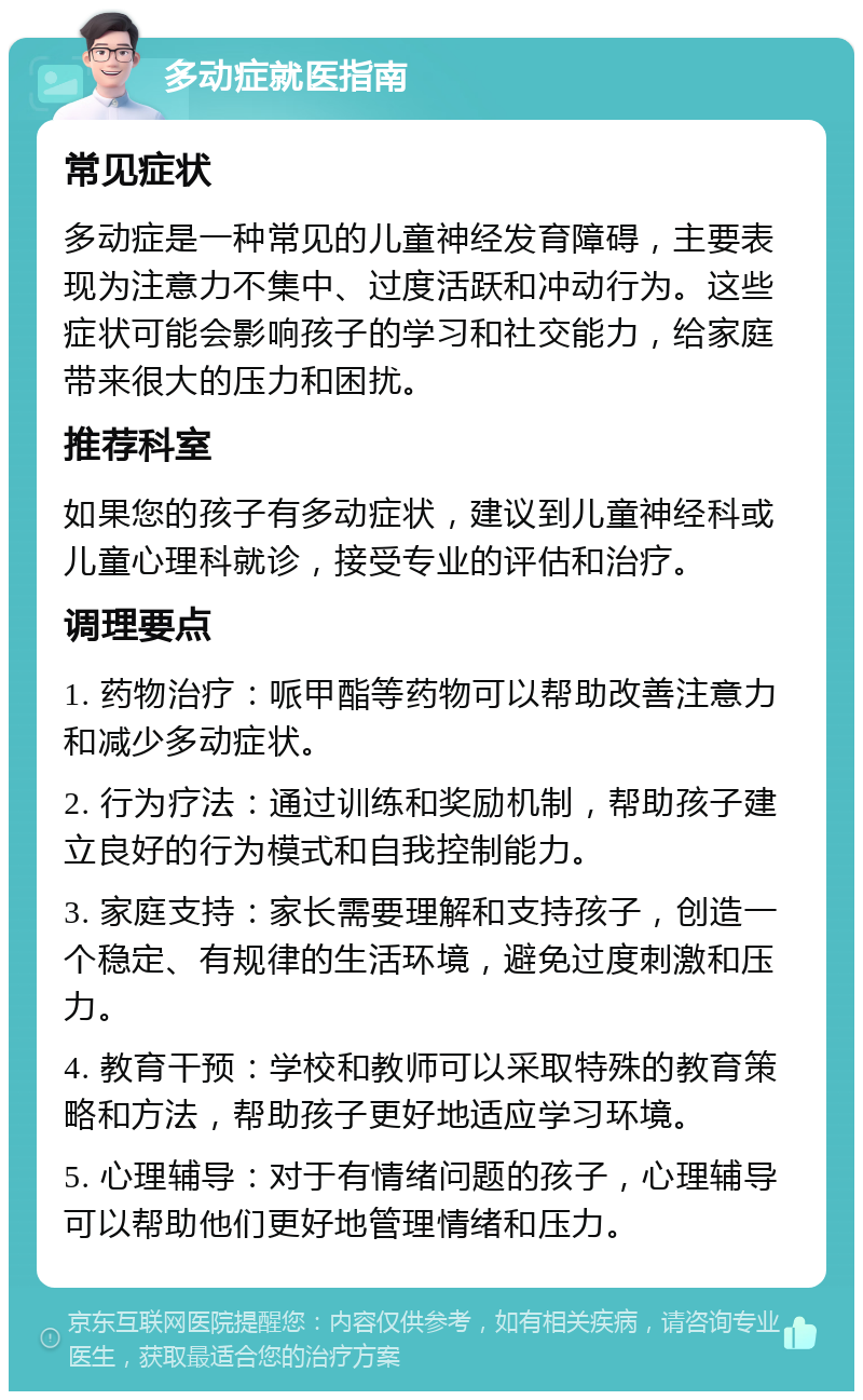 多动症就医指南 常见症状 多动症是一种常见的儿童神经发育障碍，主要表现为注意力不集中、过度活跃和冲动行为。这些症状可能会影响孩子的学习和社交能力，给家庭带来很大的压力和困扰。 推荐科室 如果您的孩子有多动症状，建议到儿童神经科或儿童心理科就诊，接受专业的评估和治疗。 调理要点 1. 药物治疗：哌甲酯等药物可以帮助改善注意力和减少多动症状。 2. 行为疗法：通过训练和奖励机制，帮助孩子建立良好的行为模式和自我控制能力。 3. 家庭支持：家长需要理解和支持孩子，创造一个稳定、有规律的生活环境，避免过度刺激和压力。 4. 教育干预：学校和教师可以采取特殊的教育策略和方法，帮助孩子更好地适应学习环境。 5. 心理辅导：对于有情绪问题的孩子，心理辅导可以帮助他们更好地管理情绪和压力。