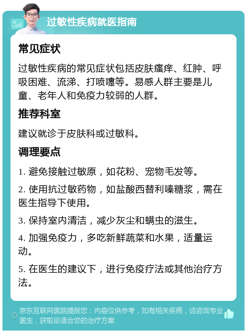 过敏性疾病就医指南 常见症状 过敏性疾病的常见症状包括皮肤瘙痒、红肿、呼吸困难、流涕、打喷嚏等。易感人群主要是儿童、老年人和免疫力较弱的人群。 推荐科室 建议就诊于皮肤科或过敏科。 调理要点 1. 避免接触过敏原，如花粉、宠物毛发等。 2. 使用抗过敏药物，如盐酸西替利嗪糖浆，需在医生指导下使用。 3. 保持室内清洁，减少灰尘和螨虫的滋生。 4. 加强免疫力，多吃新鲜蔬菜和水果，适量运动。 5. 在医生的建议下，进行免疫疗法或其他治疗方法。