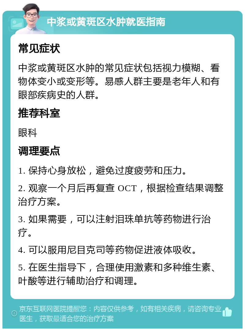 中浆或黄斑区水肿就医指南 常见症状 中浆或黄斑区水肿的常见症状包括视力模糊、看物体变小或变形等。易感人群主要是老年人和有眼部疾病史的人群。 推荐科室 眼科 调理要点 1. 保持心身放松，避免过度疲劳和压力。 2. 观察一个月后再复查 OCT，根据检查结果调整治疗方案。 3. 如果需要，可以注射泪珠单抗等药物进行治疗。 4. 可以服用尼目克司等药物促进液体吸收。 5. 在医生指导下，合理使用激素和多种维生素、叶酸等进行辅助治疗和调理。