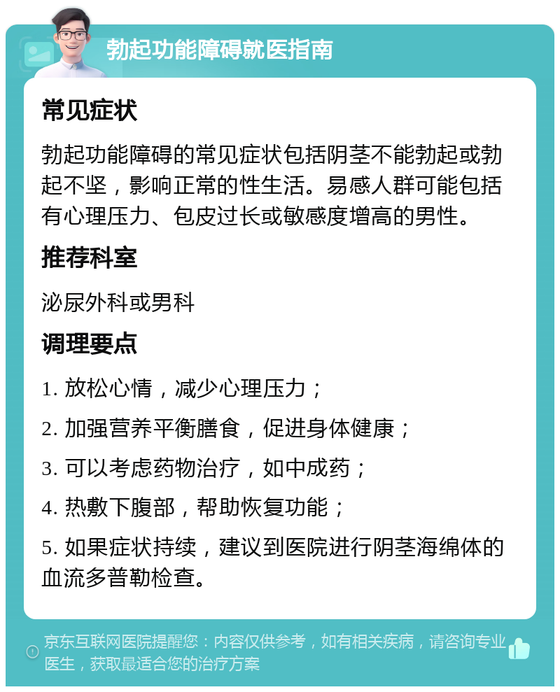 勃起功能障碍就医指南 常见症状 勃起功能障碍的常见症状包括阴茎不能勃起或勃起不坚，影响正常的性生活。易感人群可能包括有心理压力、包皮过长或敏感度增高的男性。 推荐科室 泌尿外科或男科 调理要点 1. 放松心情，减少心理压力； 2. 加强营养平衡膳食，促进身体健康； 3. 可以考虑药物治疗，如中成药； 4. 热敷下腹部，帮助恢复功能； 5. 如果症状持续，建议到医院进行阴茎海绵体的血流多普勒检查。