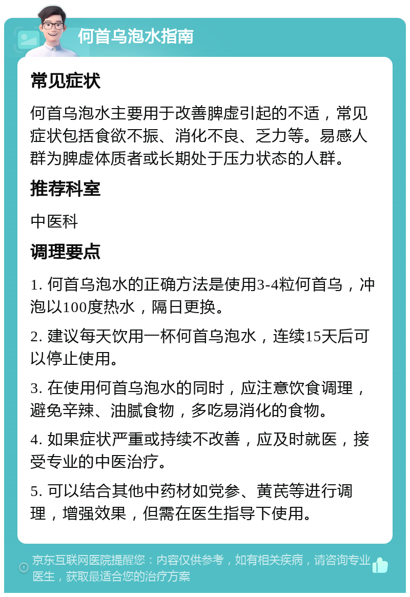 何首乌泡水指南 常见症状 何首乌泡水主要用于改善脾虚引起的不适，常见症状包括食欲不振、消化不良、乏力等。易感人群为脾虚体质者或长期处于压力状态的人群。 推荐科室 中医科 调理要点 1. 何首乌泡水的正确方法是使用3-4粒何首乌，冲泡以100度热水，隔日更换。 2. 建议每天饮用一杯何首乌泡水，连续15天后可以停止使用。 3. 在使用何首乌泡水的同时，应注意饮食调理，避免辛辣、油腻食物，多吃易消化的食物。 4. 如果症状严重或持续不改善，应及时就医，接受专业的中医治疗。 5. 可以结合其他中药材如党参、黄芪等进行调理，增强效果，但需在医生指导下使用。