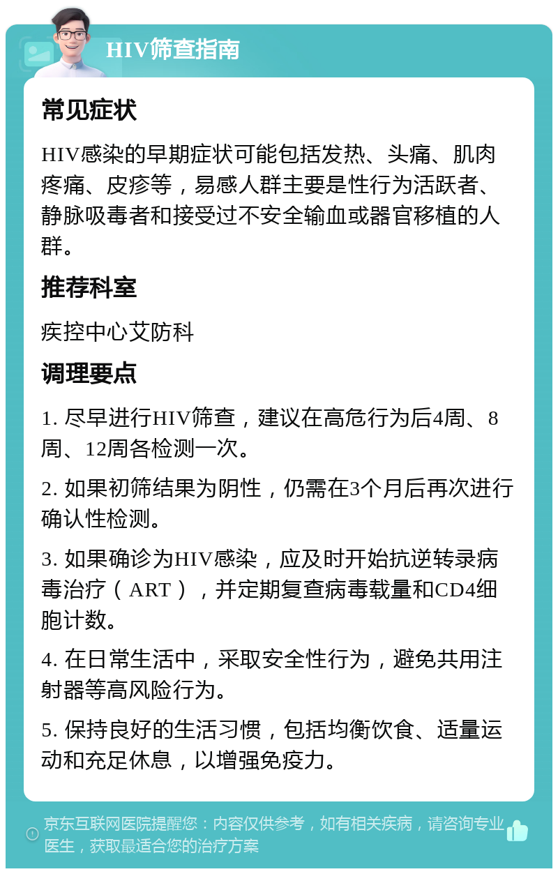 HIV筛查指南 常见症状 HIV感染的早期症状可能包括发热、头痛、肌肉疼痛、皮疹等，易感人群主要是性行为活跃者、静脉吸毒者和接受过不安全输血或器官移植的人群。 推荐科室 疾控中心艾防科 调理要点 1. 尽早进行HIV筛查，建议在高危行为后4周、8周、12周各检测一次。 2. 如果初筛结果为阴性，仍需在3个月后再次进行确认性检测。 3. 如果确诊为HIV感染，应及时开始抗逆转录病毒治疗（ART），并定期复查病毒载量和CD4细胞计数。 4. 在日常生活中，采取安全性行为，避免共用注射器等高风险行为。 5. 保持良好的生活习惯，包括均衡饮食、适量运动和充足休息，以增强免疫力。