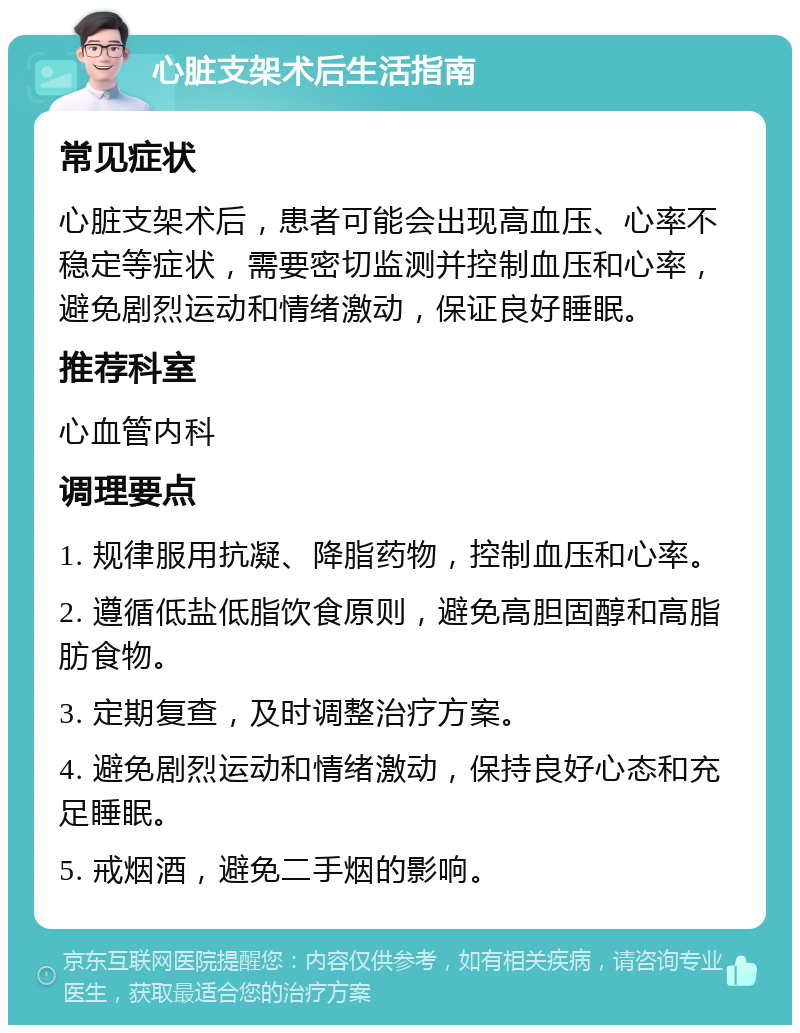 心脏支架术后生活指南 常见症状 心脏支架术后，患者可能会出现高血压、心率不稳定等症状，需要密切监测并控制血压和心率，避免剧烈运动和情绪激动，保证良好睡眠。 推荐科室 心血管内科 调理要点 1. 规律服用抗凝、降脂药物，控制血压和心率。 2. 遵循低盐低脂饮食原则，避免高胆固醇和高脂肪食物。 3. 定期复查，及时调整治疗方案。 4. 避免剧烈运动和情绪激动，保持良好心态和充足睡眠。 5. 戒烟酒，避免二手烟的影响。