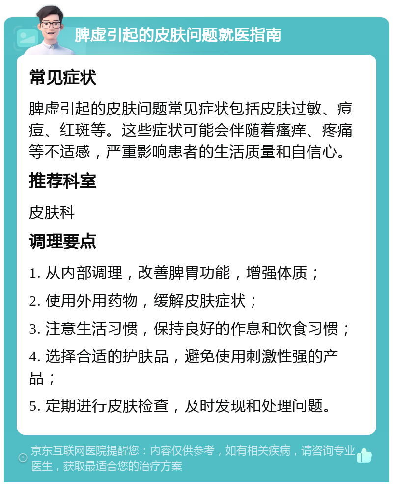 脾虚引起的皮肤问题就医指南 常见症状 脾虚引起的皮肤问题常见症状包括皮肤过敏、痘痘、红斑等。这些症状可能会伴随着瘙痒、疼痛等不适感，严重影响患者的生活质量和自信心。 推荐科室 皮肤科 调理要点 1. 从内部调理，改善脾胃功能，增强体质； 2. 使用外用药物，缓解皮肤症状； 3. 注意生活习惯，保持良好的作息和饮食习惯； 4. 选择合适的护肤品，避免使用刺激性强的产品； 5. 定期进行皮肤检查，及时发现和处理问题。