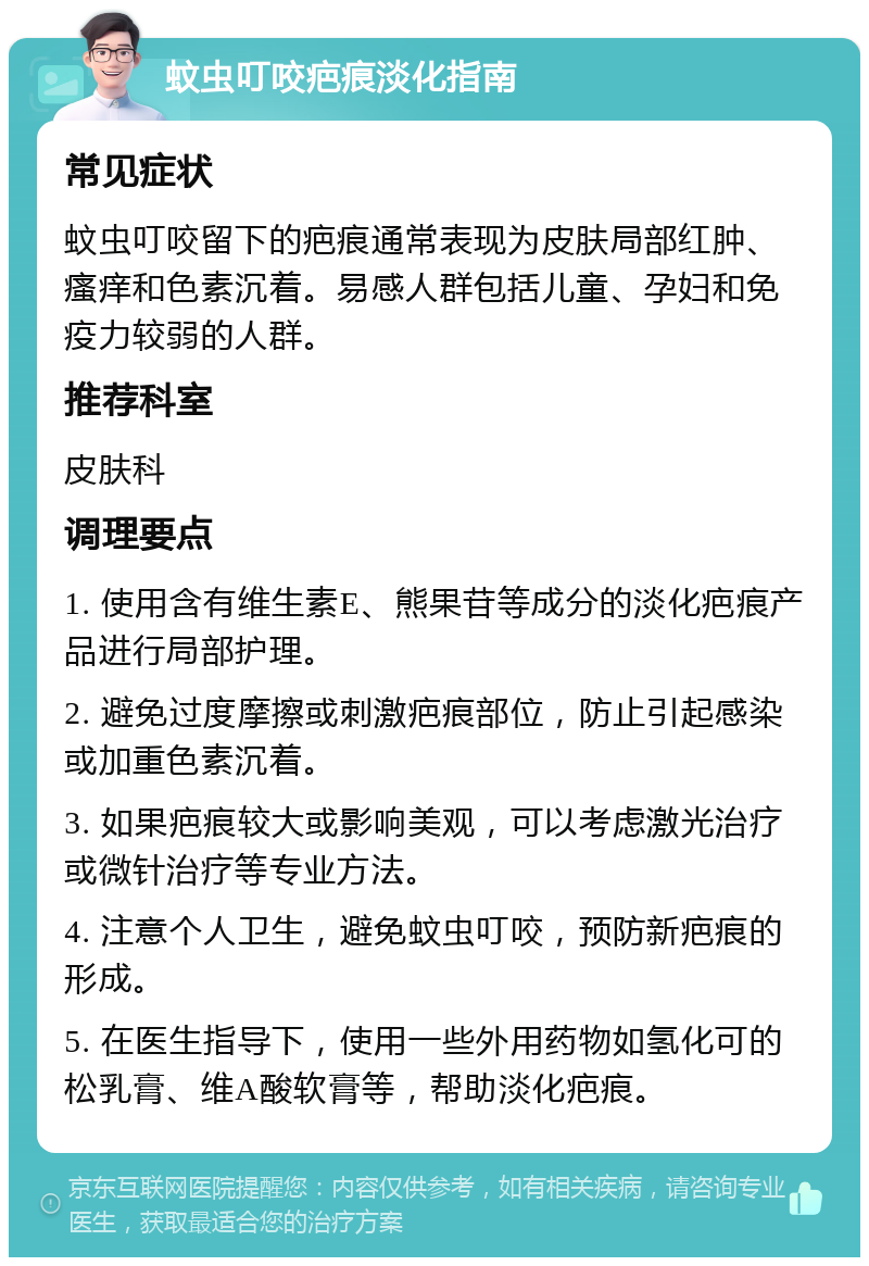 蚊虫叮咬疤痕淡化指南 常见症状 蚊虫叮咬留下的疤痕通常表现为皮肤局部红肿、瘙痒和色素沉着。易感人群包括儿童、孕妇和免疫力较弱的人群。 推荐科室 皮肤科 调理要点 1. 使用含有维生素E、熊果苷等成分的淡化疤痕产品进行局部护理。 2. 避免过度摩擦或刺激疤痕部位，防止引起感染或加重色素沉着。 3. 如果疤痕较大或影响美观，可以考虑激光治疗或微针治疗等专业方法。 4. 注意个人卫生，避免蚊虫叮咬，预防新疤痕的形成。 5. 在医生指导下，使用一些外用药物如氢化可的松乳膏、维A酸软膏等，帮助淡化疤痕。