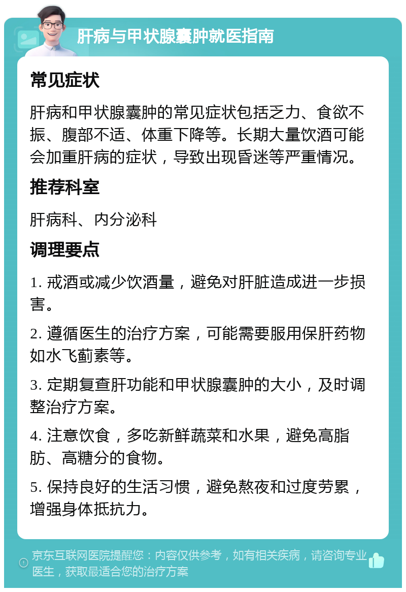 肝病与甲状腺囊肿就医指南 常见症状 肝病和甲状腺囊肿的常见症状包括乏力、食欲不振、腹部不适、体重下降等。长期大量饮酒可能会加重肝病的症状，导致出现昏迷等严重情况。 推荐科室 肝病科、内分泌科 调理要点 1. 戒酒或减少饮酒量，避免对肝脏造成进一步损害。 2. 遵循医生的治疗方案，可能需要服用保肝药物如水飞蓟素等。 3. 定期复查肝功能和甲状腺囊肿的大小，及时调整治疗方案。 4. 注意饮食，多吃新鲜蔬菜和水果，避免高脂肪、高糖分的食物。 5. 保持良好的生活习惯，避免熬夜和过度劳累，增强身体抵抗力。