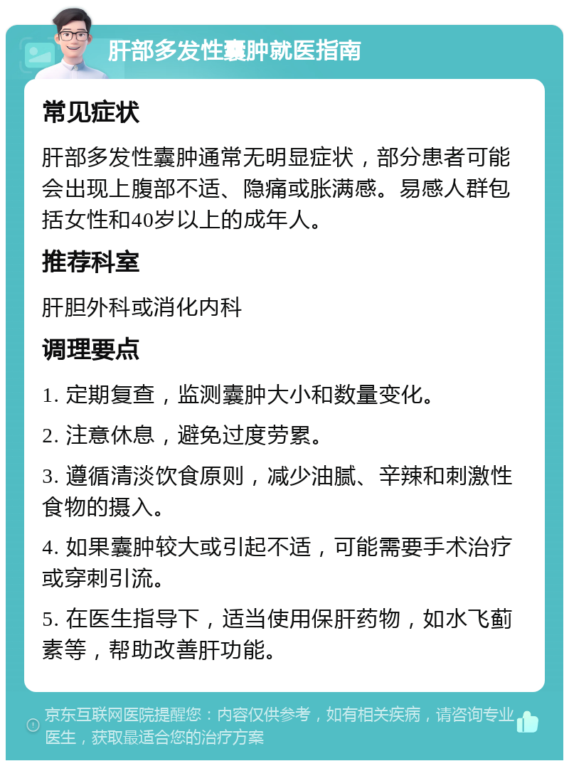 肝部多发性囊肿就医指南 常见症状 肝部多发性囊肿通常无明显症状，部分患者可能会出现上腹部不适、隐痛或胀满感。易感人群包括女性和40岁以上的成年人。 推荐科室 肝胆外科或消化内科 调理要点 1. 定期复查，监测囊肿大小和数量变化。 2. 注意休息，避免过度劳累。 3. 遵循清淡饮食原则，减少油腻、辛辣和刺激性食物的摄入。 4. 如果囊肿较大或引起不适，可能需要手术治疗或穿刺引流。 5. 在医生指导下，适当使用保肝药物，如水飞蓟素等，帮助改善肝功能。