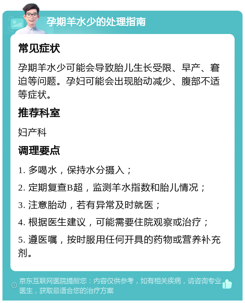 孕期羊水少的处理指南 常见症状 孕期羊水少可能会导致胎儿生长受限、早产、窘迫等问题。孕妇可能会出现胎动减少、腹部不适等症状。 推荐科室 妇产科 调理要点 1. 多喝水，保持水分摄入； 2. 定期复查B超，监测羊水指数和胎儿情况； 3. 注意胎动，若有异常及时就医； 4. 根据医生建议，可能需要住院观察或治疗； 5. 遵医嘱，按时服用任何开具的药物或营养补充剂。