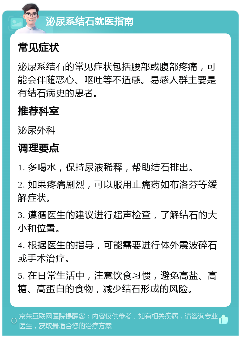 泌尿系结石就医指南 常见症状 泌尿系结石的常见症状包括腰部或腹部疼痛，可能会伴随恶心、呕吐等不适感。易感人群主要是有结石病史的患者。 推荐科室 泌尿外科 调理要点 1. 多喝水，保持尿液稀释，帮助结石排出。 2. 如果疼痛剧烈，可以服用止痛药如布洛芬等缓解症状。 3. 遵循医生的建议进行超声检查，了解结石的大小和位置。 4. 根据医生的指导，可能需要进行体外震波碎石或手术治疗。 5. 在日常生活中，注意饮食习惯，避免高盐、高糖、高蛋白的食物，减少结石形成的风险。