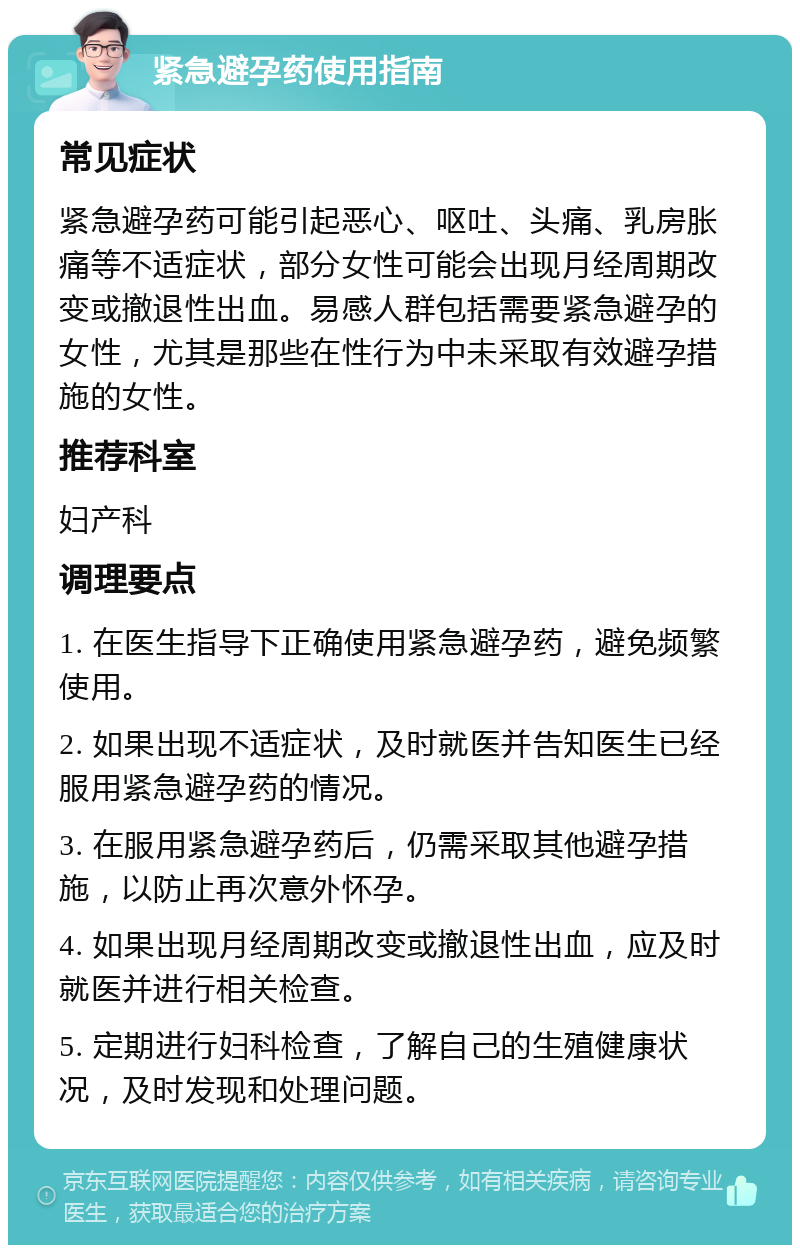 紧急避孕药使用指南 常见症状 紧急避孕药可能引起恶心、呕吐、头痛、乳房胀痛等不适症状，部分女性可能会出现月经周期改变或撤退性出血。易感人群包括需要紧急避孕的女性，尤其是那些在性行为中未采取有效避孕措施的女性。 推荐科室 妇产科 调理要点 1. 在医生指导下正确使用紧急避孕药，避免频繁使用。 2. 如果出现不适症状，及时就医并告知医生已经服用紧急避孕药的情况。 3. 在服用紧急避孕药后，仍需采取其他避孕措施，以防止再次意外怀孕。 4. 如果出现月经周期改变或撤退性出血，应及时就医并进行相关检查。 5. 定期进行妇科检查，了解自己的生殖健康状况，及时发现和处理问题。