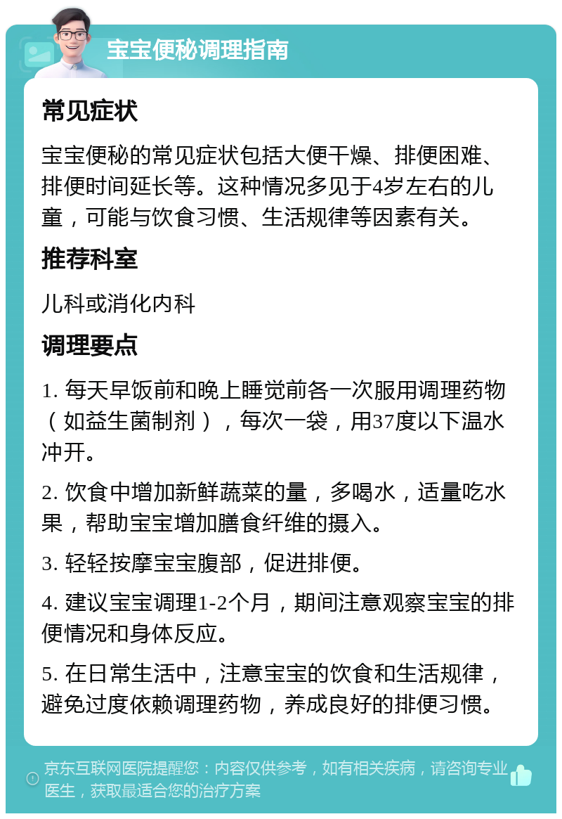 宝宝便秘调理指南 常见症状 宝宝便秘的常见症状包括大便干燥、排便困难、排便时间延长等。这种情况多见于4岁左右的儿童，可能与饮食习惯、生活规律等因素有关。 推荐科室 儿科或消化内科 调理要点 1. 每天早饭前和晚上睡觉前各一次服用调理药物（如益生菌制剂），每次一袋，用37度以下温水冲开。 2. 饮食中增加新鲜蔬菜的量，多喝水，适量吃水果，帮助宝宝增加膳食纤维的摄入。 3. 轻轻按摩宝宝腹部，促进排便。 4. 建议宝宝调理1-2个月，期间注意观察宝宝的排便情况和身体反应。 5. 在日常生活中，注意宝宝的饮食和生活规律，避免过度依赖调理药物，养成良好的排便习惯。