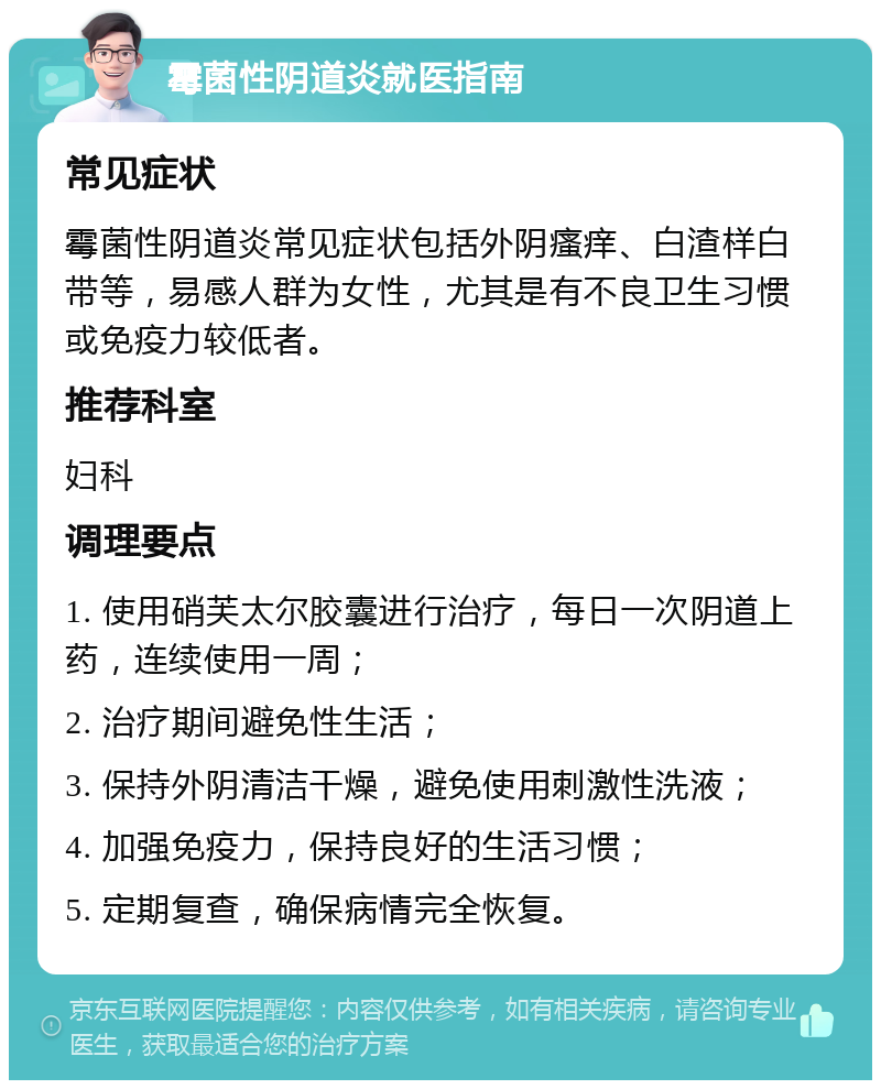 霉菌性阴道炎就医指南 常见症状 霉菌性阴道炎常见症状包括外阴瘙痒、白渣样白带等，易感人群为女性，尤其是有不良卫生习惯或免疫力较低者。 推荐科室 妇科 调理要点 1. 使用硝芙太尔胶囊进行治疗，每日一次阴道上药，连续使用一周； 2. 治疗期间避免性生活； 3. 保持外阴清洁干燥，避免使用刺激性洗液； 4. 加强免疫力，保持良好的生活习惯； 5. 定期复查，确保病情完全恢复。