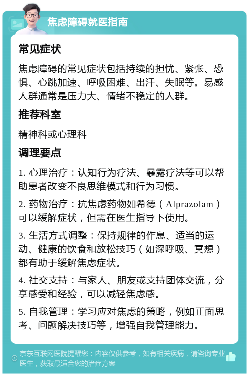 焦虑障碍就医指南 常见症状 焦虑障碍的常见症状包括持续的担忧、紧张、恐惧、心跳加速、呼吸困难、出汗、失眠等。易感人群通常是压力大、情绪不稳定的人群。 推荐科室 精神科或心理科 调理要点 1. 心理治疗：认知行为疗法、暴露疗法等可以帮助患者改变不良思维模式和行为习惯。 2. 药物治疗：抗焦虑药物如希德（Alprazolam）可以缓解症状，但需在医生指导下使用。 3. 生活方式调整：保持规律的作息、适当的运动、健康的饮食和放松技巧（如深呼吸、冥想）都有助于缓解焦虑症状。 4. 社交支持：与家人、朋友或支持团体交流，分享感受和经验，可以减轻焦虑感。 5. 自我管理：学习应对焦虑的策略，例如正面思考、问题解决技巧等，增强自我管理能力。