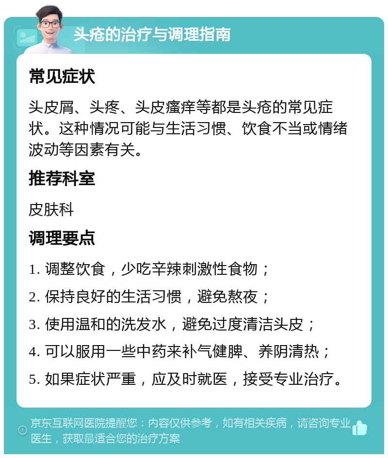 头疮的治疗与调理指南 常见症状 头皮屑、头疼、头皮瘙痒等都是头疮的常见症状。这种情况可能与生活习惯、饮食不当或情绪波动等因素有关。 推荐科室 皮肤科 调理要点 1. 调整饮食，少吃辛辣刺激性食物； 2. 保持良好的生活习惯，避免熬夜； 3. 使用温和的洗发水，避免过度清洁头皮； 4. 可以服用一些中药来补气健脾、养阴清热； 5. 如果症状严重，应及时就医，接受专业治疗。