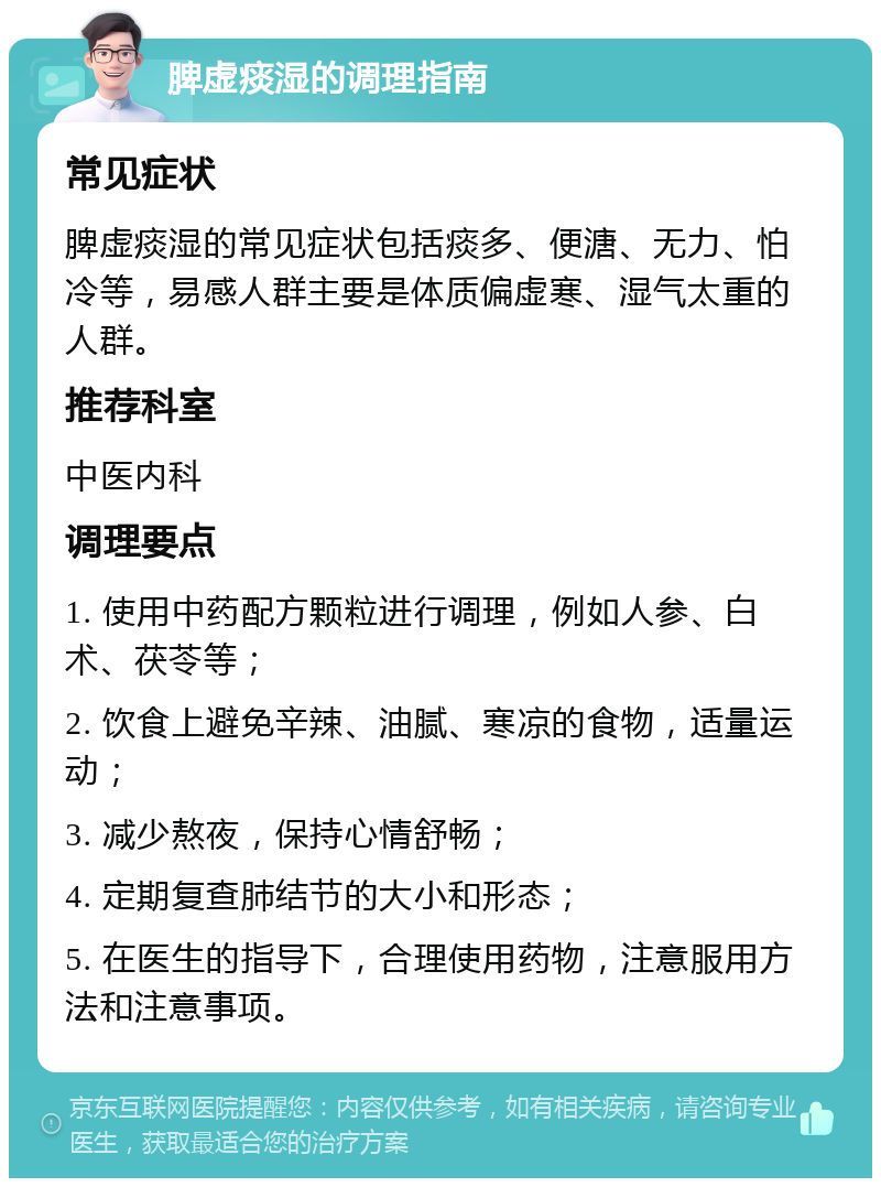 脾虚痰湿的调理指南 常见症状 脾虚痰湿的常见症状包括痰多、便溏、无力、怕冷等，易感人群主要是体质偏虚寒、湿气太重的人群。 推荐科室 中医内科 调理要点 1. 使用中药配方颗粒进行调理，例如人参、白术、茯苓等； 2. 饮食上避免辛辣、油腻、寒凉的食物，适量运动； 3. 减少熬夜，保持心情舒畅； 4. 定期复查肺结节的大小和形态； 5. 在医生的指导下，合理使用药物，注意服用方法和注意事项。