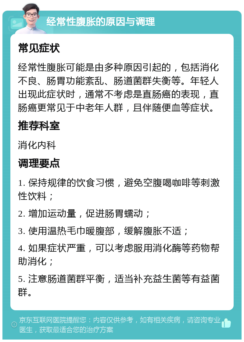 经常性腹胀的原因与调理 常见症状 经常性腹胀可能是由多种原因引起的，包括消化不良、肠胃功能紊乱、肠道菌群失衡等。年轻人出现此症状时，通常不考虑是直肠癌的表现，直肠癌更常见于中老年人群，且伴随便血等症状。 推荐科室 消化内科 调理要点 1. 保持规律的饮食习惯，避免空腹喝咖啡等刺激性饮料； 2. 增加运动量，促进肠胃蠕动； 3. 使用温热毛巾暖腹部，缓解腹胀不适； 4. 如果症状严重，可以考虑服用消化酶等药物帮助消化； 5. 注意肠道菌群平衡，适当补充益生菌等有益菌群。