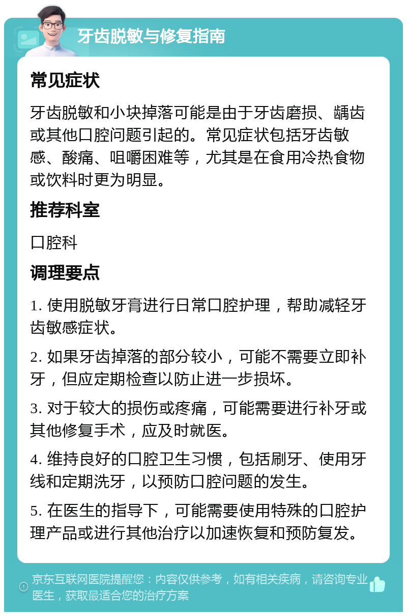 牙齿脱敏与修复指南 常见症状 牙齿脱敏和小块掉落可能是由于牙齿磨损、龋齿或其他口腔问题引起的。常见症状包括牙齿敏感、酸痛、咀嚼困难等，尤其是在食用冷热食物或饮料时更为明显。 推荐科室 口腔科 调理要点 1. 使用脱敏牙膏进行日常口腔护理，帮助减轻牙齿敏感症状。 2. 如果牙齿掉落的部分较小，可能不需要立即补牙，但应定期检查以防止进一步损坏。 3. 对于较大的损伤或疼痛，可能需要进行补牙或其他修复手术，应及时就医。 4. 维持良好的口腔卫生习惯，包括刷牙、使用牙线和定期洗牙，以预防口腔问题的发生。 5. 在医生的指导下，可能需要使用特殊的口腔护理产品或进行其他治疗以加速恢复和预防复发。