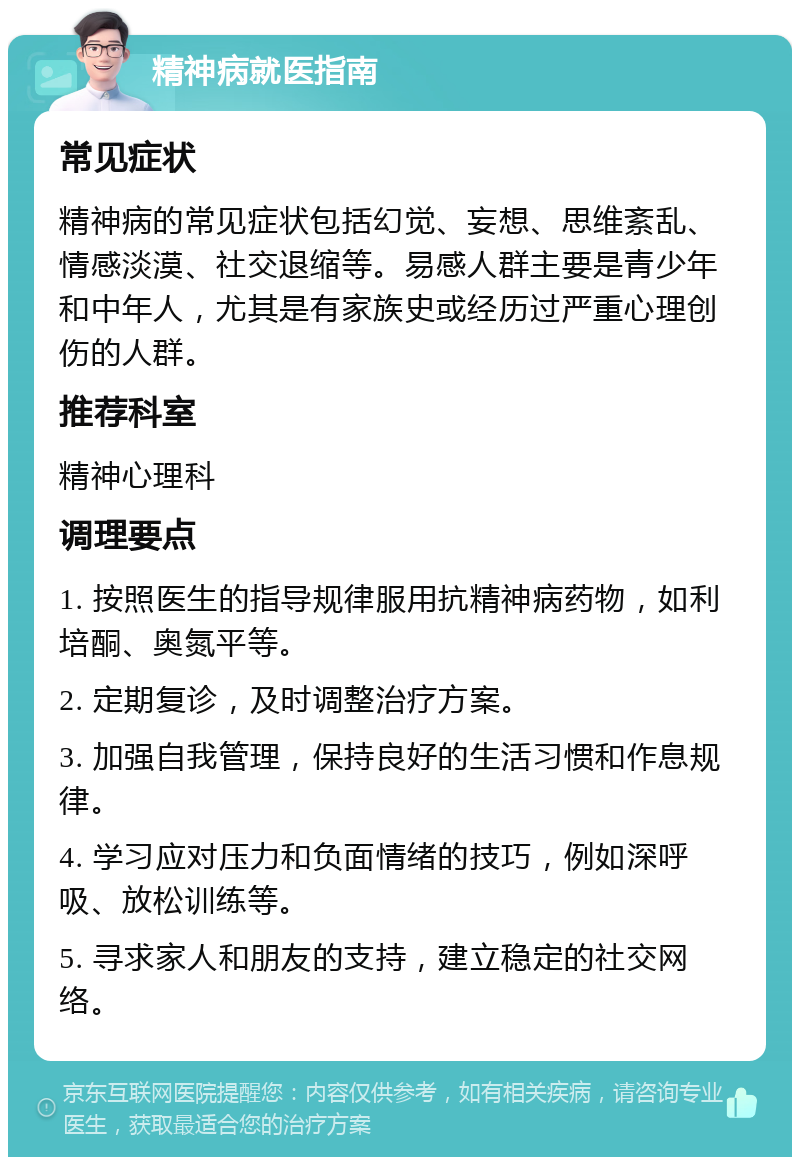 精神病就医指南 常见症状 精神病的常见症状包括幻觉、妄想、思维紊乱、情感淡漠、社交退缩等。易感人群主要是青少年和中年人，尤其是有家族史或经历过严重心理创伤的人群。 推荐科室 精神心理科 调理要点 1. 按照医生的指导规律服用抗精神病药物，如利培酮、奥氮平等。 2. 定期复诊，及时调整治疗方案。 3. 加强自我管理，保持良好的生活习惯和作息规律。 4. 学习应对压力和负面情绪的技巧，例如深呼吸、放松训练等。 5. 寻求家人和朋友的支持，建立稳定的社交网络。