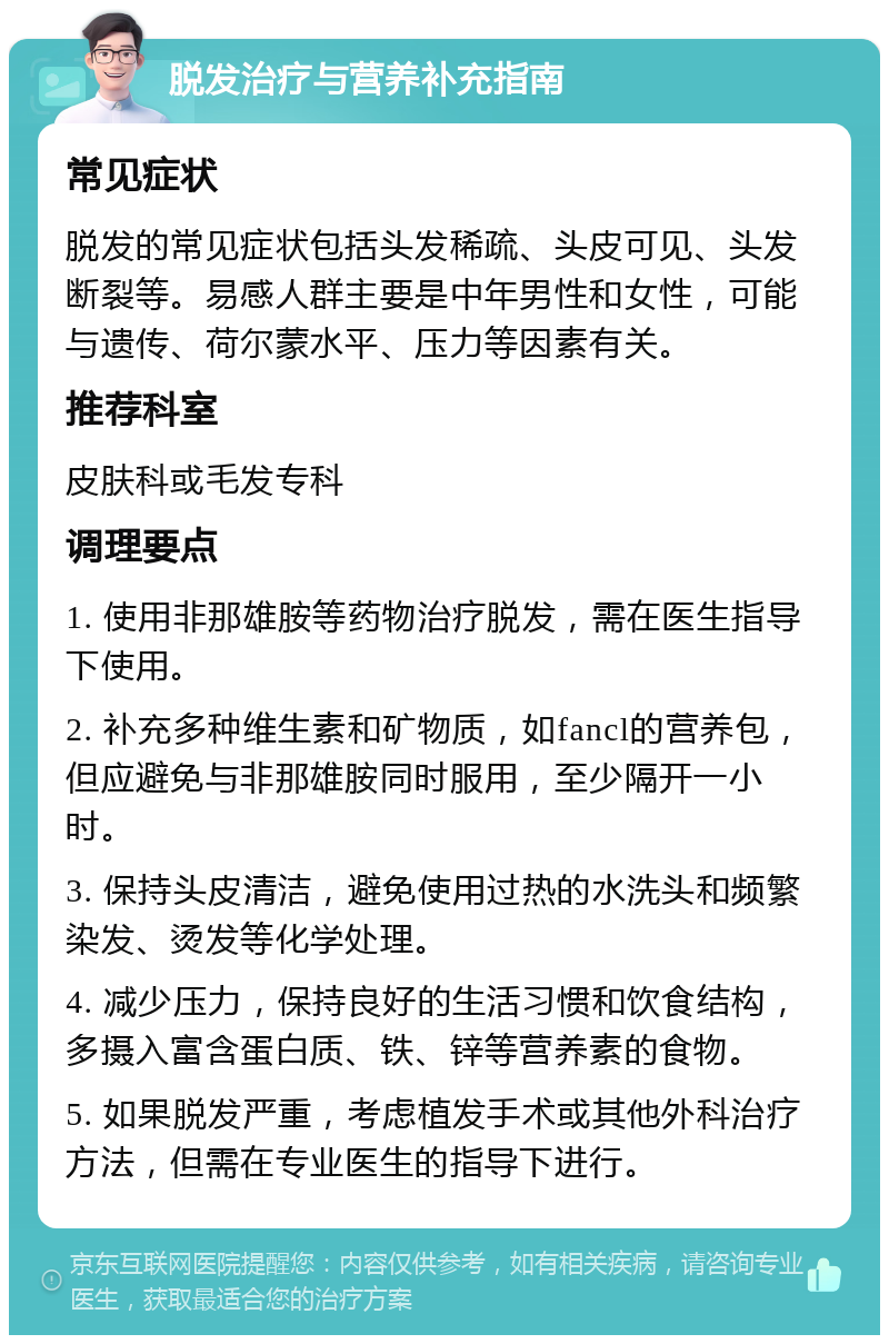 脱发治疗与营养补充指南 常见症状 脱发的常见症状包括头发稀疏、头皮可见、头发断裂等。易感人群主要是中年男性和女性，可能与遗传、荷尔蒙水平、压力等因素有关。 推荐科室 皮肤科或毛发专科 调理要点 1. 使用非那雄胺等药物治疗脱发，需在医生指导下使用。 2. 补充多种维生素和矿物质，如fancl的营养包，但应避免与非那雄胺同时服用，至少隔开一小时。 3. 保持头皮清洁，避免使用过热的水洗头和频繁染发、烫发等化学处理。 4. 减少压力，保持良好的生活习惯和饮食结构，多摄入富含蛋白质、铁、锌等营养素的食物。 5. 如果脱发严重，考虑植发手术或其他外科治疗方法，但需在专业医生的指导下进行。