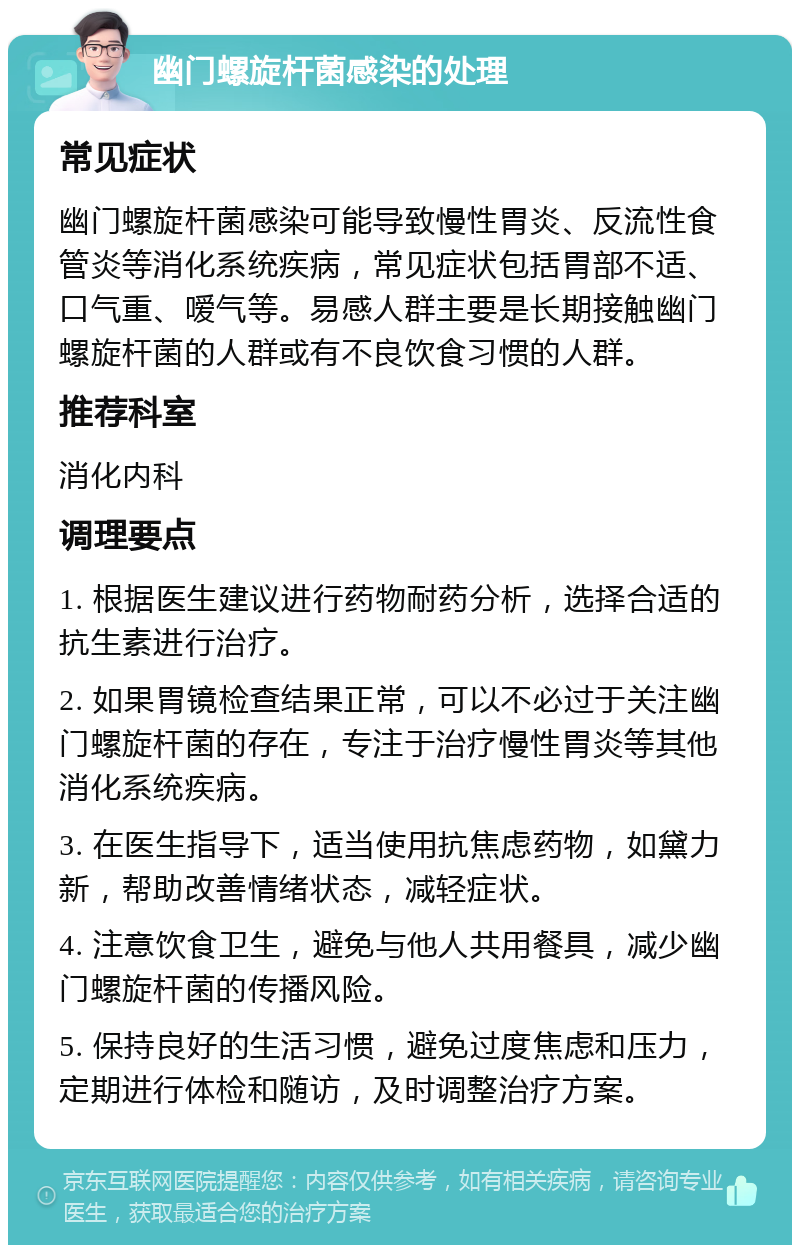 幽门螺旋杆菌感染的处理 常见症状 幽门螺旋杆菌感染可能导致慢性胃炎、反流性食管炎等消化系统疾病，常见症状包括胃部不适、口气重、嗳气等。易感人群主要是长期接触幽门螺旋杆菌的人群或有不良饮食习惯的人群。 推荐科室 消化内科 调理要点 1. 根据医生建议进行药物耐药分析，选择合适的抗生素进行治疗。 2. 如果胃镜检查结果正常，可以不必过于关注幽门螺旋杆菌的存在，专注于治疗慢性胃炎等其他消化系统疾病。 3. 在医生指导下，适当使用抗焦虑药物，如黛力新，帮助改善情绪状态，减轻症状。 4. 注意饮食卫生，避免与他人共用餐具，减少幽门螺旋杆菌的传播风险。 5. 保持良好的生活习惯，避免过度焦虑和压力，定期进行体检和随访，及时调整治疗方案。