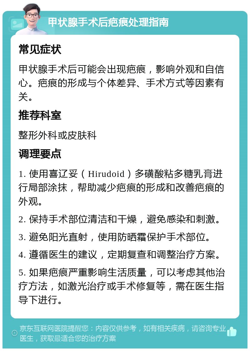 甲状腺手术后疤痕处理指南 常见症状 甲状腺手术后可能会出现疤痕，影响外观和自信心。疤痕的形成与个体差异、手术方式等因素有关。 推荐科室 整形外科或皮肤科 调理要点 1. 使用喜辽妥（Hirudoid）多磺酸粘多糖乳膏进行局部涂抹，帮助减少疤痕的形成和改善疤痕的外观。 2. 保持手术部位清洁和干燥，避免感染和刺激。 3. 避免阳光直射，使用防晒霜保护手术部位。 4. 遵循医生的建议，定期复查和调整治疗方案。 5. 如果疤痕严重影响生活质量，可以考虑其他治疗方法，如激光治疗或手术修复等，需在医生指导下进行。