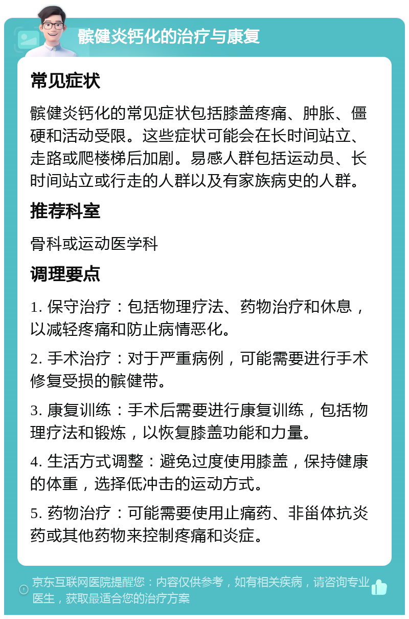 髌健炎钙化的治疗与康复 常见症状 髌健炎钙化的常见症状包括膝盖疼痛、肿胀、僵硬和活动受限。这些症状可能会在长时间站立、走路或爬楼梯后加剧。易感人群包括运动员、长时间站立或行走的人群以及有家族病史的人群。 推荐科室 骨科或运动医学科 调理要点 1. 保守治疗：包括物理疗法、药物治疗和休息，以减轻疼痛和防止病情恶化。 2. 手术治疗：对于严重病例，可能需要进行手术修复受损的髌健带。 3. 康复训练：手术后需要进行康复训练，包括物理疗法和锻炼，以恢复膝盖功能和力量。 4. 生活方式调整：避免过度使用膝盖，保持健康的体重，选择低冲击的运动方式。 5. 药物治疗：可能需要使用止痛药、非甾体抗炎药或其他药物来控制疼痛和炎症。