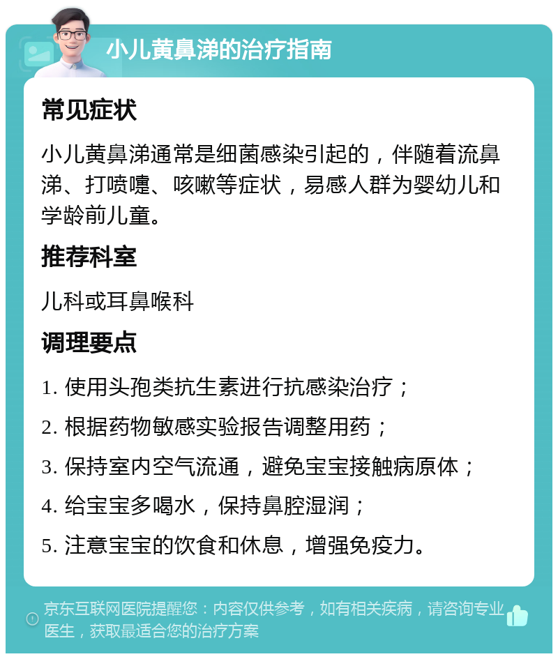 小儿黄鼻涕的治疗指南 常见症状 小儿黄鼻涕通常是细菌感染引起的，伴随着流鼻涕、打喷嚏、咳嗽等症状，易感人群为婴幼儿和学龄前儿童。 推荐科室 儿科或耳鼻喉科 调理要点 1. 使用头孢类抗生素进行抗感染治疗； 2. 根据药物敏感实验报告调整用药； 3. 保持室内空气流通，避免宝宝接触病原体； 4. 给宝宝多喝水，保持鼻腔湿润； 5. 注意宝宝的饮食和休息，增强免疫力。