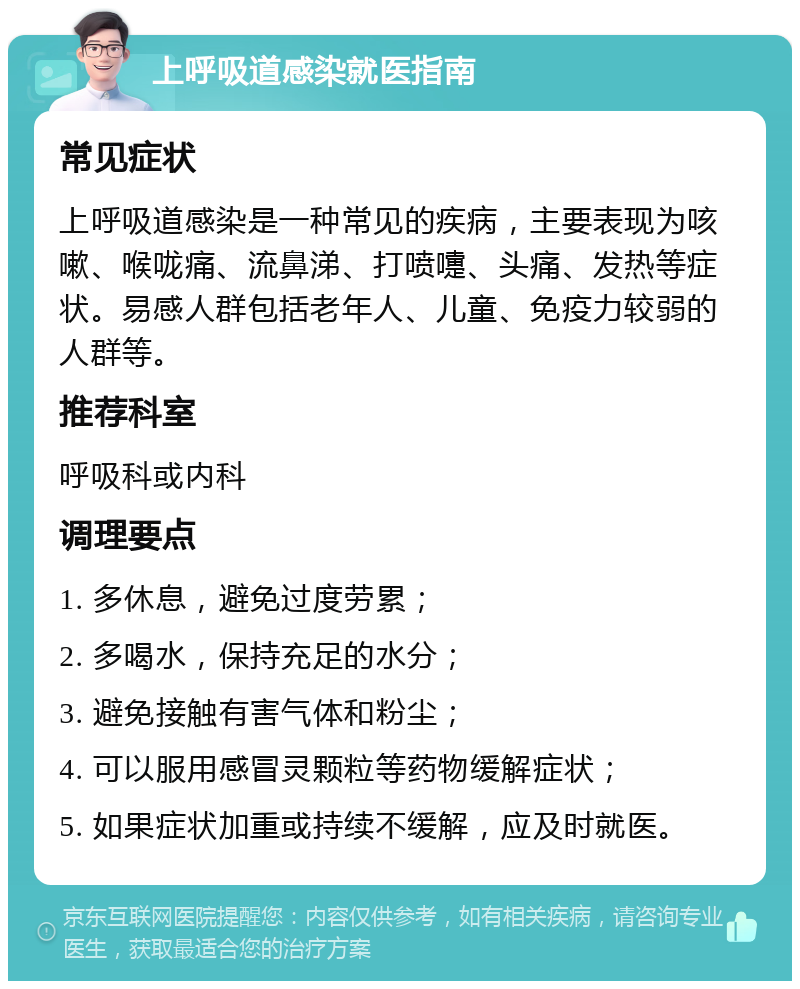 上呼吸道感染就医指南 常见症状 上呼吸道感染是一种常见的疾病，主要表现为咳嗽、喉咙痛、流鼻涕、打喷嚏、头痛、发热等症状。易感人群包括老年人、儿童、免疫力较弱的人群等。 推荐科室 呼吸科或内科 调理要点 1. 多休息，避免过度劳累； 2. 多喝水，保持充足的水分； 3. 避免接触有害气体和粉尘； 4. 可以服用感冒灵颗粒等药物缓解症状； 5. 如果症状加重或持续不缓解，应及时就医。