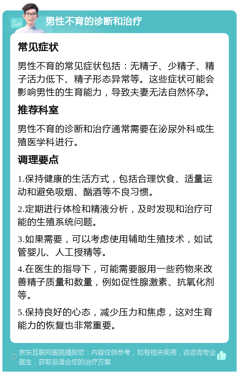 男性不育的诊断和治疗 常见症状 男性不育的常见症状包括：无精子、少精子、精子活力低下、精子形态异常等。这些症状可能会影响男性的生育能力，导致夫妻无法自然怀孕。 推荐科室 男性不育的诊断和治疗通常需要在泌尿外科或生殖医学科进行。 调理要点 1.保持健康的生活方式，包括合理饮食、适量运动和避免吸烟、酗酒等不良习惯。 2.定期进行体检和精液分析，及时发现和治疗可能的生殖系统问题。 3.如果需要，可以考虑使用辅助生殖技术，如试管婴儿、人工授精等。 4.在医生的指导下，可能需要服用一些药物来改善精子质量和数量，例如促性腺激素、抗氧化剂等。 5.保持良好的心态，减少压力和焦虑，这对生育能力的恢复也非常重要。