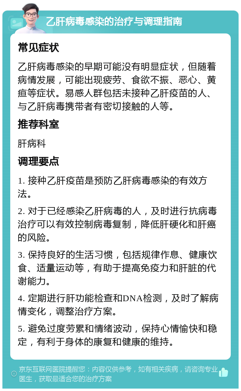 乙肝病毒感染的治疗与调理指南 常见症状 乙肝病毒感染的早期可能没有明显症状，但随着病情发展，可能出现疲劳、食欲不振、恶心、黄疸等症状。易感人群包括未接种乙肝疫苗的人、与乙肝病毒携带者有密切接触的人等。 推荐科室 肝病科 调理要点 1. 接种乙肝疫苗是预防乙肝病毒感染的有效方法。 2. 对于已经感染乙肝病毒的人，及时进行抗病毒治疗可以有效控制病毒复制，降低肝硬化和肝癌的风险。 3. 保持良好的生活习惯，包括规律作息、健康饮食、适量运动等，有助于提高免疫力和肝脏的代谢能力。 4. 定期进行肝功能检查和DNA检测，及时了解病情变化，调整治疗方案。 5. 避免过度劳累和情绪波动，保持心情愉快和稳定，有利于身体的康复和健康的维持。