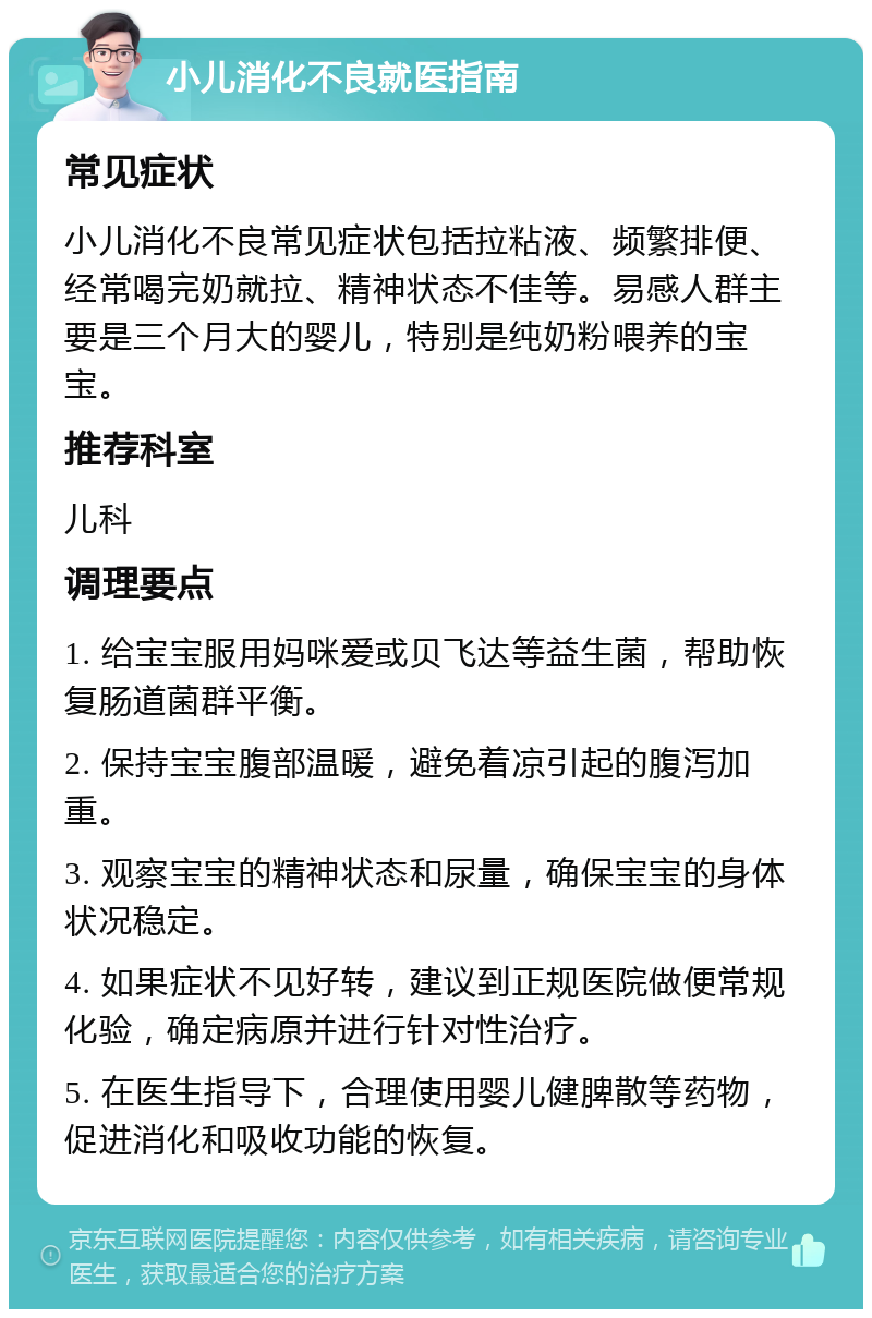 小儿消化不良就医指南 常见症状 小儿消化不良常见症状包括拉粘液、频繁排便、经常喝完奶就拉、精神状态不佳等。易感人群主要是三个月大的婴儿，特别是纯奶粉喂养的宝宝。 推荐科室 儿科 调理要点 1. 给宝宝服用妈咪爱或贝飞达等益生菌，帮助恢复肠道菌群平衡。 2. 保持宝宝腹部温暖，避免着凉引起的腹泻加重。 3. 观察宝宝的精神状态和尿量，确保宝宝的身体状况稳定。 4. 如果症状不见好转，建议到正规医院做便常规化验，确定病原并进行针对性治疗。 5. 在医生指导下，合理使用婴儿健脾散等药物，促进消化和吸收功能的恢复。