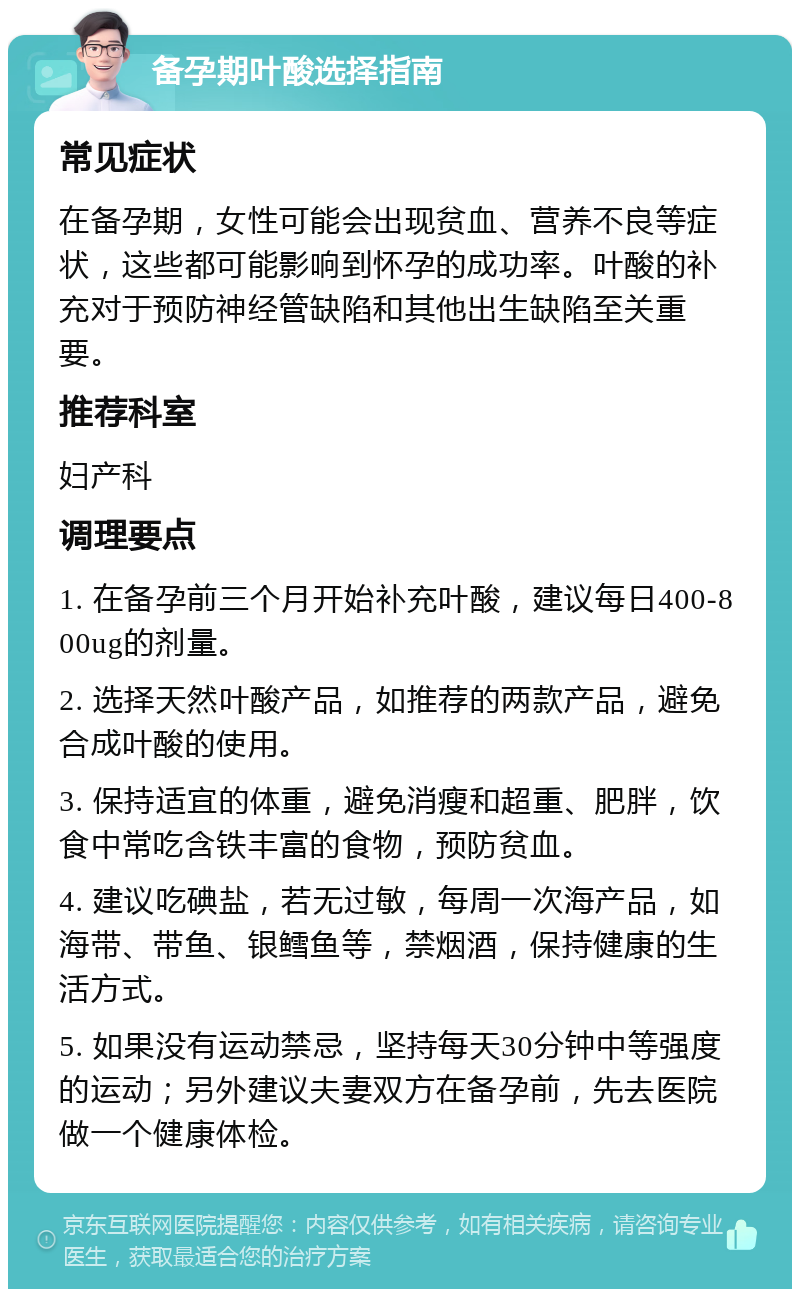 备孕期叶酸选择指南 常见症状 在备孕期，女性可能会出现贫血、营养不良等症状，这些都可能影响到怀孕的成功率。叶酸的补充对于预防神经管缺陷和其他出生缺陷至关重要。 推荐科室 妇产科 调理要点 1. 在备孕前三个月开始补充叶酸，建议每日400-800ug的剂量。 2. 选择天然叶酸产品，如推荐的两款产品，避免合成叶酸的使用。 3. 保持适宜的体重，避免消瘦和超重、肥胖，饮食中常吃含铁丰富的食物，预防贫血。 4. 建议吃碘盐，若无过敏，每周一次海产品，如海带、带鱼、银鳕鱼等，禁烟酒，保持健康的生活方式。 5. 如果没有运动禁忌，坚持每天30分钟中等强度的运动；另外建议夫妻双方在备孕前，先去医院做一个健康体检。