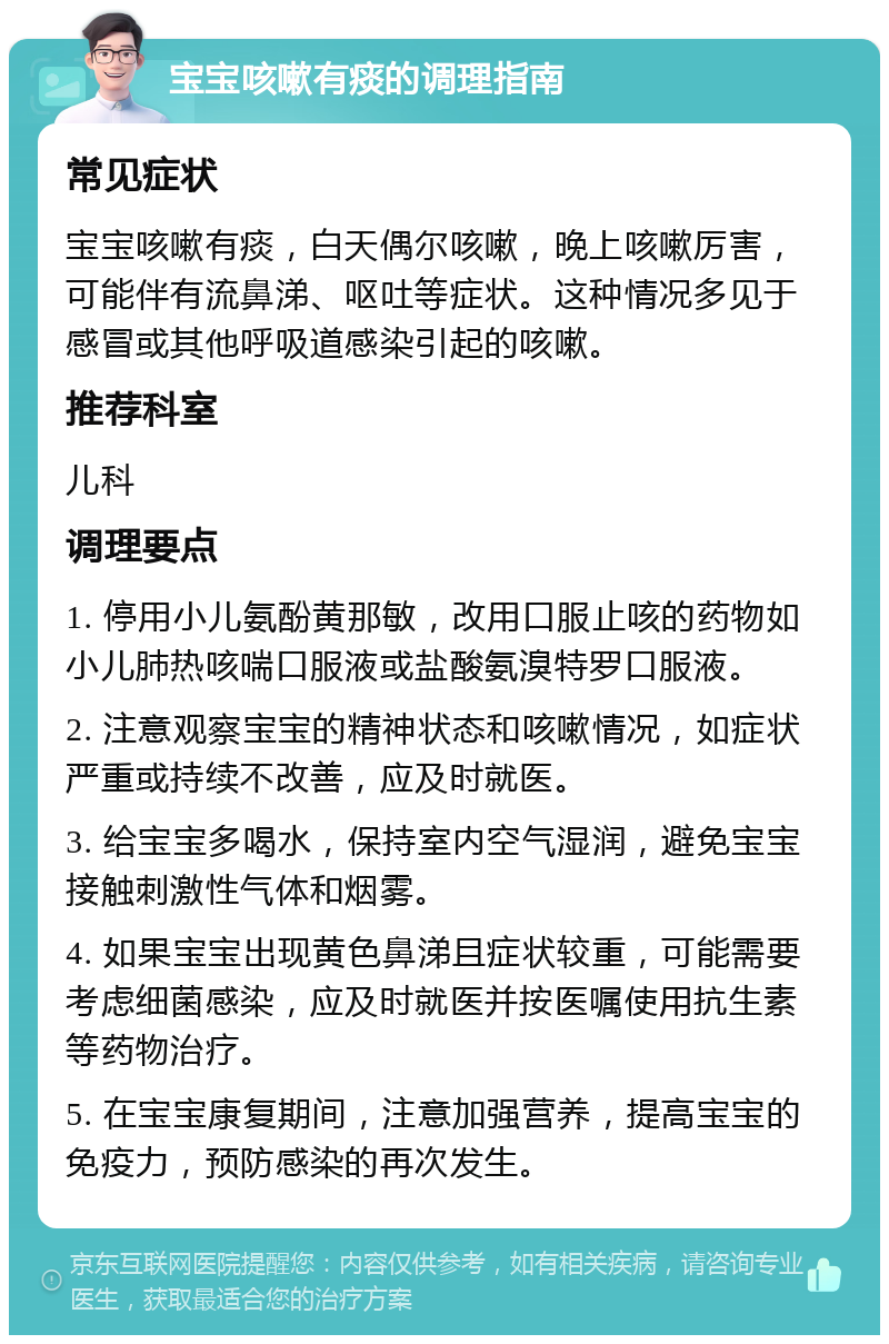 宝宝咳嗽有痰的调理指南 常见症状 宝宝咳嗽有痰，白天偶尔咳嗽，晚上咳嗽厉害，可能伴有流鼻涕、呕吐等症状。这种情况多见于感冒或其他呼吸道感染引起的咳嗽。 推荐科室 儿科 调理要点 1. 停用小儿氨酚黄那敏，改用口服止咳的药物如小儿肺热咳喘口服液或盐酸氨溴特罗口服液。 2. 注意观察宝宝的精神状态和咳嗽情况，如症状严重或持续不改善，应及时就医。 3. 给宝宝多喝水，保持室内空气湿润，避免宝宝接触刺激性气体和烟雾。 4. 如果宝宝出现黄色鼻涕且症状较重，可能需要考虑细菌感染，应及时就医并按医嘱使用抗生素等药物治疗。 5. 在宝宝康复期间，注意加强营养，提高宝宝的免疫力，预防感染的再次发生。