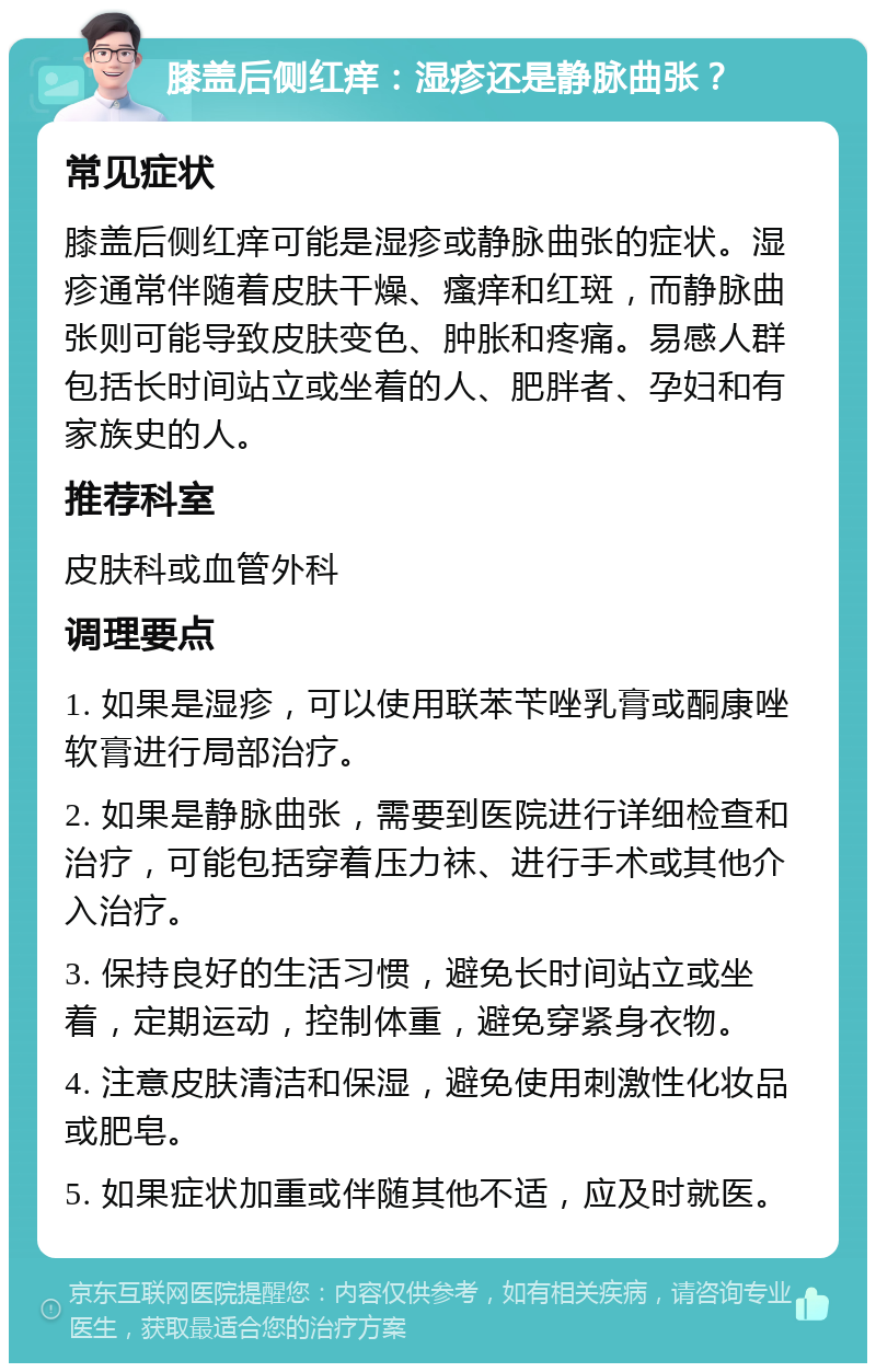 膝盖后侧红痒：湿疹还是静脉曲张？ 常见症状 膝盖后侧红痒可能是湿疹或静脉曲张的症状。湿疹通常伴随着皮肤干燥、瘙痒和红斑，而静脉曲张则可能导致皮肤变色、肿胀和疼痛。易感人群包括长时间站立或坐着的人、肥胖者、孕妇和有家族史的人。 推荐科室 皮肤科或血管外科 调理要点 1. 如果是湿疹，可以使用联苯苄唑乳膏或酮康唑软膏进行局部治疗。 2. 如果是静脉曲张，需要到医院进行详细检查和治疗，可能包括穿着压力袜、进行手术或其他介入治疗。 3. 保持良好的生活习惯，避免长时间站立或坐着，定期运动，控制体重，避免穿紧身衣物。 4. 注意皮肤清洁和保湿，避免使用刺激性化妆品或肥皂。 5. 如果症状加重或伴随其他不适，应及时就医。