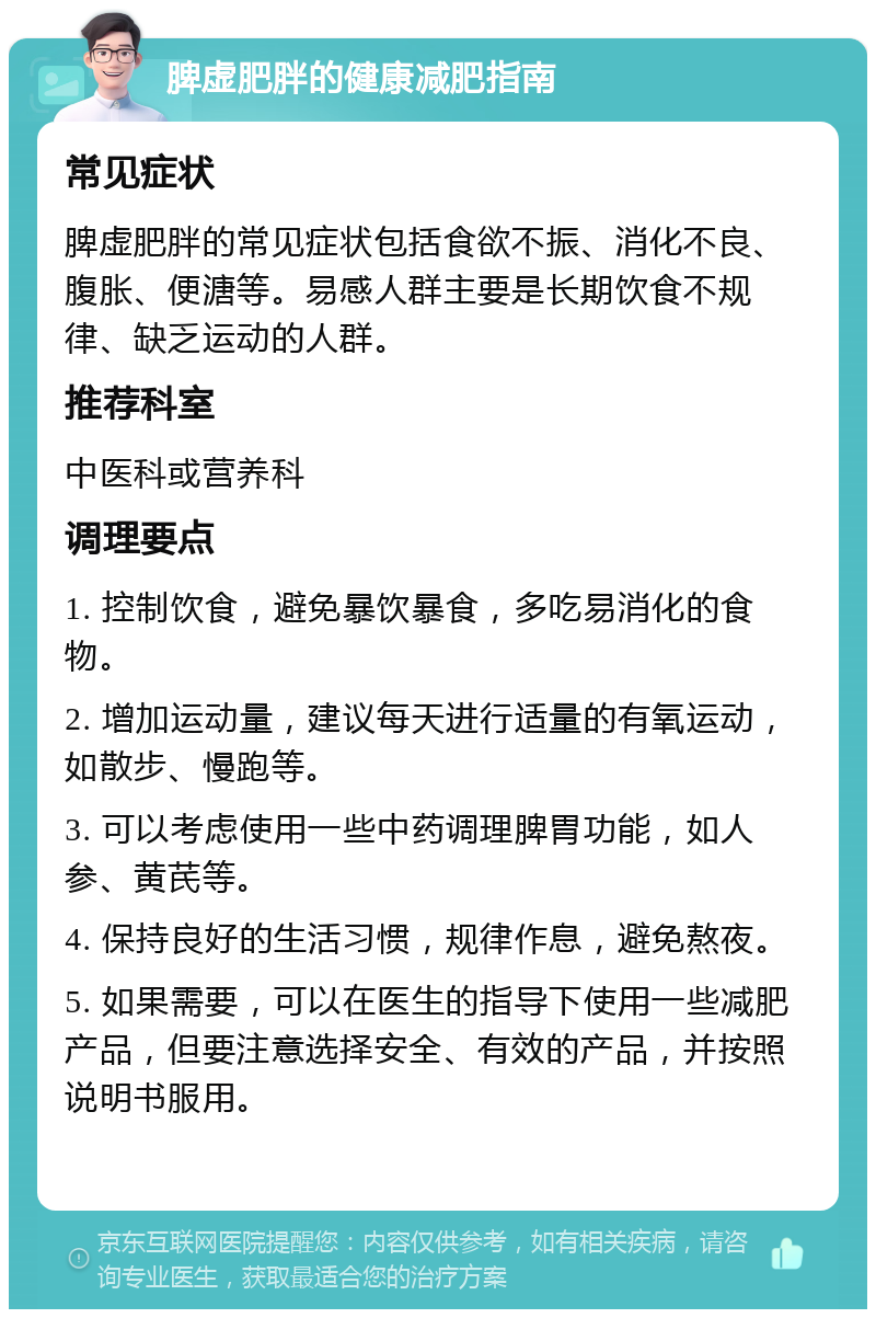 脾虚肥胖的健康减肥指南 常见症状 脾虚肥胖的常见症状包括食欲不振、消化不良、腹胀、便溏等。易感人群主要是长期饮食不规律、缺乏运动的人群。 推荐科室 中医科或营养科 调理要点 1. 控制饮食，避免暴饮暴食，多吃易消化的食物。 2. 增加运动量，建议每天进行适量的有氧运动，如散步、慢跑等。 3. 可以考虑使用一些中药调理脾胃功能，如人参、黄芪等。 4. 保持良好的生活习惯，规律作息，避免熬夜。 5. 如果需要，可以在医生的指导下使用一些减肥产品，但要注意选择安全、有效的产品，并按照说明书服用。