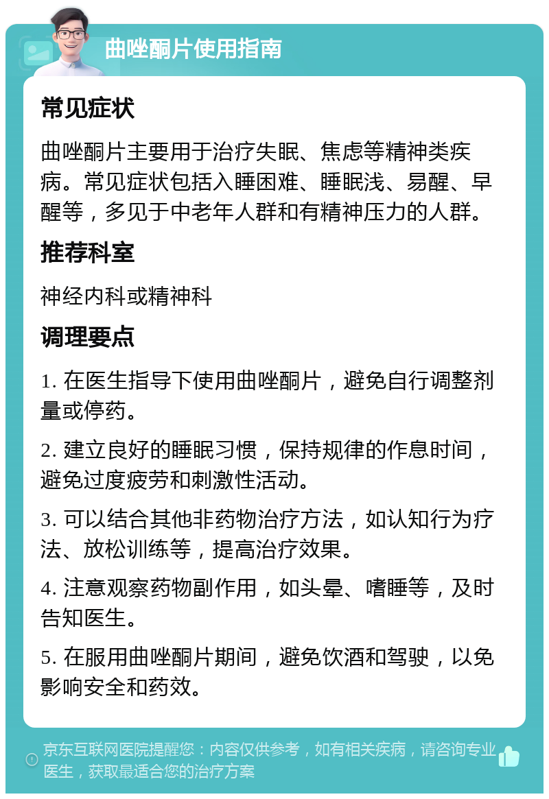 曲唑酮片使用指南 常见症状 曲唑酮片主要用于治疗失眠、焦虑等精神类疾病。常见症状包括入睡困难、睡眠浅、易醒、早醒等，多见于中老年人群和有精神压力的人群。 推荐科室 神经内科或精神科 调理要点 1. 在医生指导下使用曲唑酮片，避免自行调整剂量或停药。 2. 建立良好的睡眠习惯，保持规律的作息时间，避免过度疲劳和刺激性活动。 3. 可以结合其他非药物治疗方法，如认知行为疗法、放松训练等，提高治疗效果。 4. 注意观察药物副作用，如头晕、嗜睡等，及时告知医生。 5. 在服用曲唑酮片期间，避免饮酒和驾驶，以免影响安全和药效。