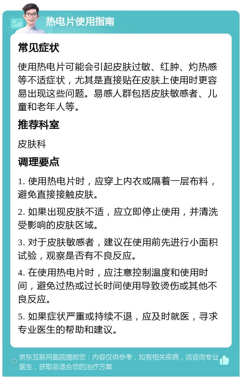 热电片使用指南 常见症状 使用热电片可能会引起皮肤过敏、红肿、灼热感等不适症状，尤其是直接贴在皮肤上使用时更容易出现这些问题。易感人群包括皮肤敏感者、儿童和老年人等。 推荐科室 皮肤科 调理要点 1. 使用热电片时，应穿上内衣或隔着一层布料，避免直接接触皮肤。 2. 如果出现皮肤不适，应立即停止使用，并清洗受影响的皮肤区域。 3. 对于皮肤敏感者，建议在使用前先进行小面积试验，观察是否有不良反应。 4. 在使用热电片时，应注意控制温度和使用时间，避免过热或过长时间使用导致烫伤或其他不良反应。 5. 如果症状严重或持续不退，应及时就医，寻求专业医生的帮助和建议。