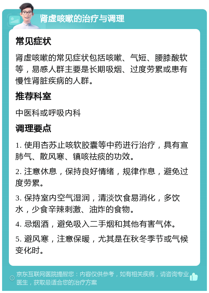 肾虚咳嗽的治疗与调理 常见症状 肾虚咳嗽的常见症状包括咳嗽、气短、腰膝酸软等，易感人群主要是长期吸烟、过度劳累或患有慢性肾脏疾病的人群。 推荐科室 中医科或呼吸内科 调理要点 1. 使用杏苏止咳软胶囊等中药进行治疗，具有宣肺气、散风寒、镇咳祛痰的功效。 2. 注意休息，保持良好情绪，规律作息，避免过度劳累。 3. 保持室内空气湿润，清淡饮食易消化，多饮水，少食辛辣刺激、油炸的食物。 4. 忌烟酒，避免吸入二手烟和其他有害气体。 5. 避风寒，注意保暖，尤其是在秋冬季节或气候变化时。