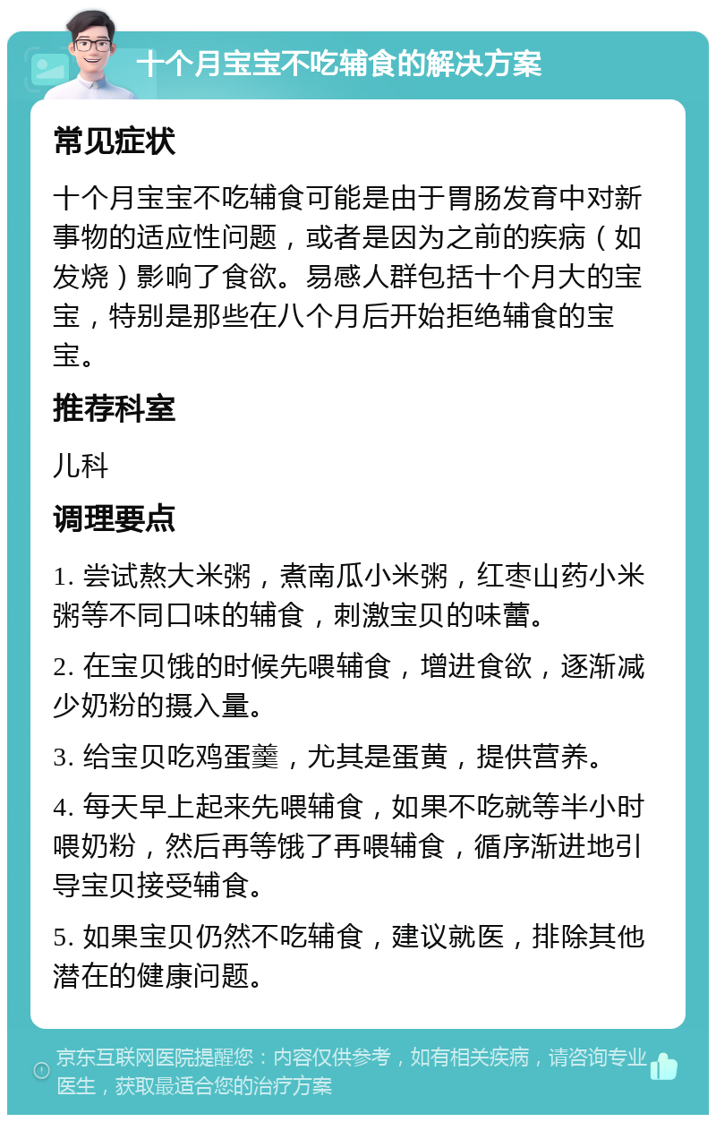 十个月宝宝不吃辅食的解决方案 常见症状 十个月宝宝不吃辅食可能是由于胃肠发育中对新事物的适应性问题，或者是因为之前的疾病（如发烧）影响了食欲。易感人群包括十个月大的宝宝，特别是那些在八个月后开始拒绝辅食的宝宝。 推荐科室 儿科 调理要点 1. 尝试熬大米粥，煮南瓜小米粥，红枣山药小米粥等不同口味的辅食，刺激宝贝的味蕾。 2. 在宝贝饿的时候先喂辅食，增进食欲，逐渐减少奶粉的摄入量。 3. 给宝贝吃鸡蛋羹，尤其是蛋黄，提供营养。 4. 每天早上起来先喂辅食，如果不吃就等半小时喂奶粉，然后再等饿了再喂辅食，循序渐进地引导宝贝接受辅食。 5. 如果宝贝仍然不吃辅食，建议就医，排除其他潜在的健康问题。