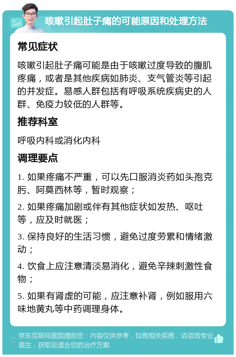 咳嗽引起肚子痛的可能原因和处理方法 常见症状 咳嗽引起肚子痛可能是由于咳嗽过度导致的腹肌疼痛，或者是其他疾病如肺炎、支气管炎等引起的并发症。易感人群包括有呼吸系统疾病史的人群、免疫力较低的人群等。 推荐科室 呼吸内科或消化内科 调理要点 1. 如果疼痛不严重，可以先口服消炎药如头孢克肟、阿莫西林等，暂时观察； 2. 如果疼痛加剧或伴有其他症状如发热、呕吐等，应及时就医； 3. 保持良好的生活习惯，避免过度劳累和情绪激动； 4. 饮食上应注意清淡易消化，避免辛辣刺激性食物； 5. 如果有肾虚的可能，应注意补肾，例如服用六味地黄丸等中药调理身体。