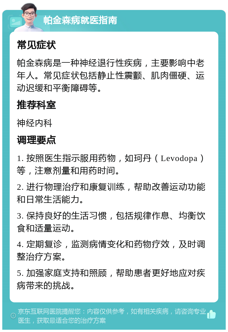 帕金森病就医指南 常见症状 帕金森病是一种神经退行性疾病，主要影响中老年人。常见症状包括静止性震颤、肌肉僵硬、运动迟缓和平衡障碍等。 推荐科室 神经内科 调理要点 1. 按照医生指示服用药物，如珂丹（Levodopa）等，注意剂量和用药时间。 2. 进行物理治疗和康复训练，帮助改善运动功能和日常生活能力。 3. 保持良好的生活习惯，包括规律作息、均衡饮食和适量运动。 4. 定期复诊，监测病情变化和药物疗效，及时调整治疗方案。 5. 加强家庭支持和照顾，帮助患者更好地应对疾病带来的挑战。