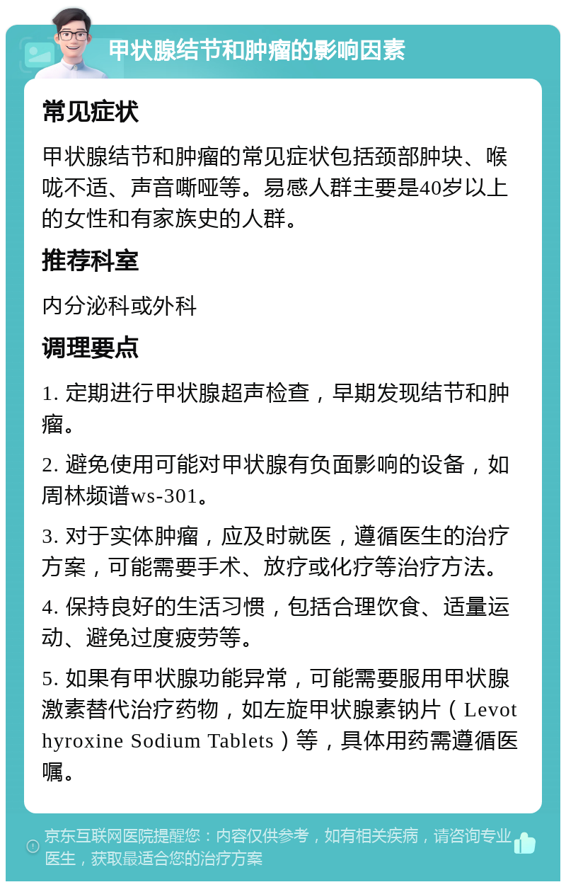 甲状腺结节和肿瘤的影响因素 常见症状 甲状腺结节和肿瘤的常见症状包括颈部肿块、喉咙不适、声音嘶哑等。易感人群主要是40岁以上的女性和有家族史的人群。 推荐科室 内分泌科或外科 调理要点 1. 定期进行甲状腺超声检查，早期发现结节和肿瘤。 2. 避免使用可能对甲状腺有负面影响的设备，如周林频谱ws-301。 3. 对于实体肿瘤，应及时就医，遵循医生的治疗方案，可能需要手术、放疗或化疗等治疗方法。 4. 保持良好的生活习惯，包括合理饮食、适量运动、避免过度疲劳等。 5. 如果有甲状腺功能异常，可能需要服用甲状腺激素替代治疗药物，如左旋甲状腺素钠片（Levothyroxine Sodium Tablets）等，具体用药需遵循医嘱。