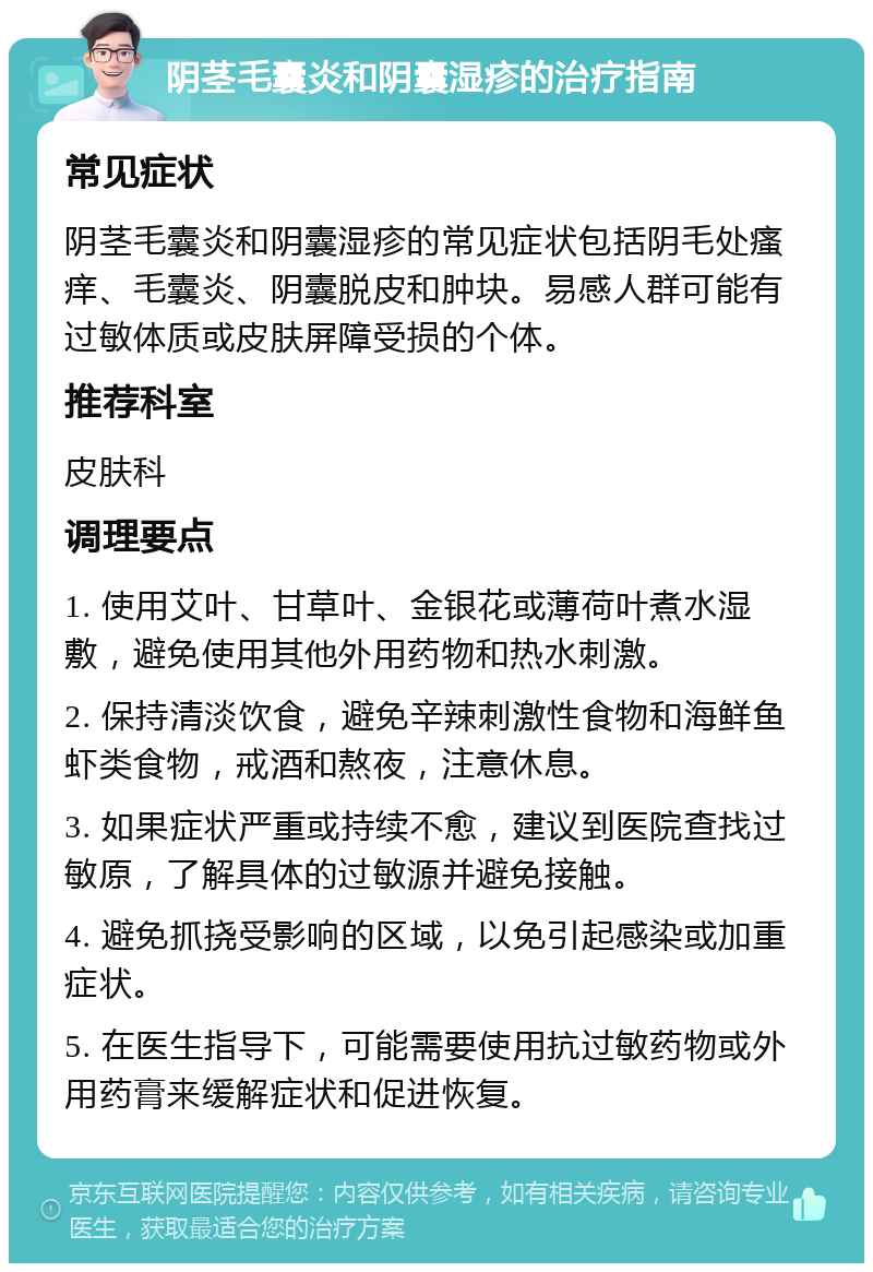 阴茎毛囊炎和阴囊湿疹的治疗指南 常见症状 阴茎毛囊炎和阴囊湿疹的常见症状包括阴毛处瘙痒、毛囊炎、阴囊脱皮和肿块。易感人群可能有过敏体质或皮肤屏障受损的个体。 推荐科室 皮肤科 调理要点 1. 使用艾叶、甘草叶、金银花或薄荷叶煮水湿敷，避免使用其他外用药物和热水刺激。 2. 保持清淡饮食，避免辛辣刺激性食物和海鲜鱼虾类食物，戒酒和熬夜，注意休息。 3. 如果症状严重或持续不愈，建议到医院查找过敏原，了解具体的过敏源并避免接触。 4. 避免抓挠受影响的区域，以免引起感染或加重症状。 5. 在医生指导下，可能需要使用抗过敏药物或外用药膏来缓解症状和促进恢复。